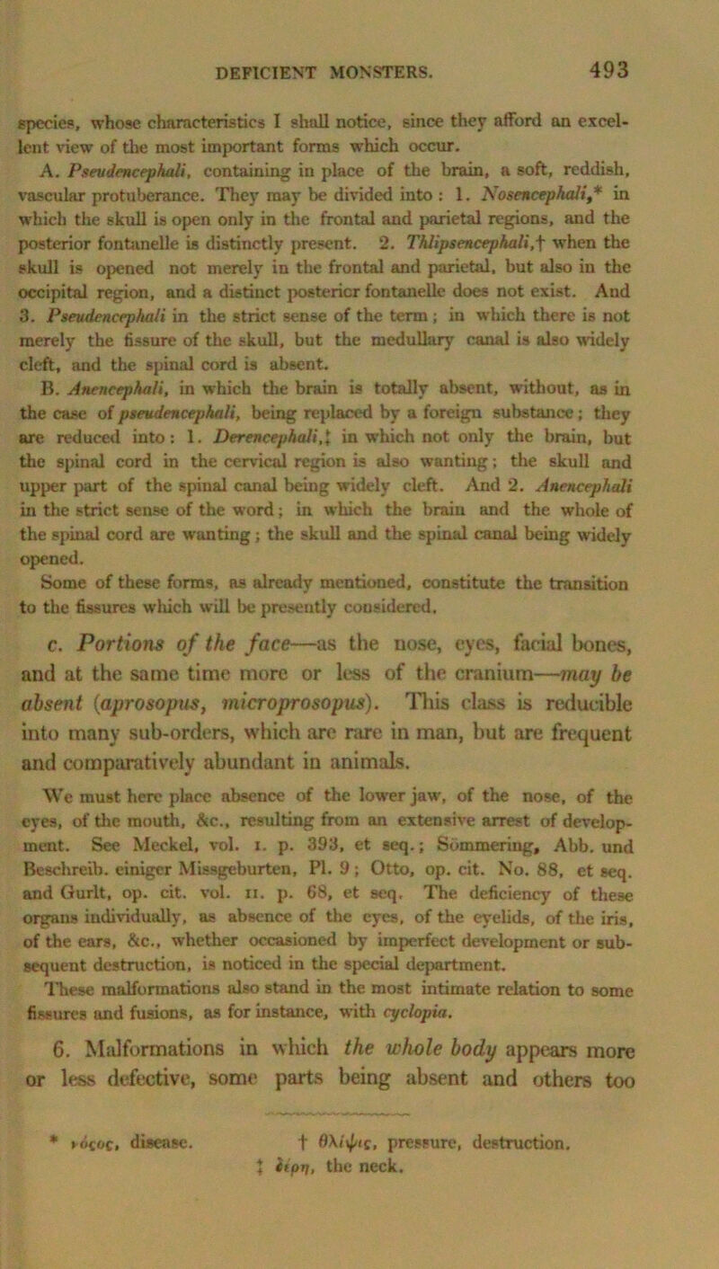 specie?, whose characteristics I shall notice, since they afford an excel- lent view of the most important forms which occur. A. Pseudencephuli, containing in place of the brain, a soft, reddish, vascular protuberance. They may be divided into : 1. Nosencephali,* in which the skull is open only in the frontal and parietal regions, and the posterior fontanelle is distinctly present. 2. Thlipsencephali,f when the skull is opened not merely in the frontal and parietal, but also in the occipital region, and a distinct posterior fontanelle does not exist. And 3. Pseudenccphali in the strict sense of the term ; in which there is not merely the fissure of the skull, but the medullary canal is also widely cleft, and the spinal cord is absent. B. Anencephali, in which the brain is totally absent, without, as in the case of pseudencephali, being replaced by a foreign substance; they are reduced into: 1. Derencephali.l in which not only the brain, but the spinal cord in the cervical region is also wanting; the skull and upper part of the spinal canal being widely cleft. And 2. Anencephali in the strict sense of the word; in which the brain and the whole of the spinal cord are wanting; the skull and the spinal canal being widely opened. Some of these forms, as already mentioned, constitute the transition to the fissures which will be presently considered. c. Portions of the face—as the nose, eyes, facial bones, and at the same time more or less of the cranium—may be absent (aprosopns, microprosopus). This class is reducible into many sub-orders, which are rare in man, but are frequent and comparatively abundant in animals. We must here place absence of the lower jaw, of the nose, of the eyes, of the mouth, &c., resulting from an extensive arrest of develop- ment. See Meckel, vol. i. p. 393, et seq.; Summering, Abb. und Beschreib. einiger Missgeburten, PI. 9; Otto, op. cit. No. 88, et seq. and Gurlt, op. cit. vol. n. p. 68, et seq. The deficiency of these organs individually, as absence of the eyes, of the eyelids, of the iris, of the ears, &c., whether occasioned by imperfect development or sub- sequent destruction, is noticed in the special department. These malformations also stand in the most intimate relation to some fissures and fusions, as for instance, with cyclopia. 6. Malformations in which the whole body appears more or less defective, some parts being absent and others too * »<koc, disease. ♦ t pressure, destruction. itpri, the neck. ♦