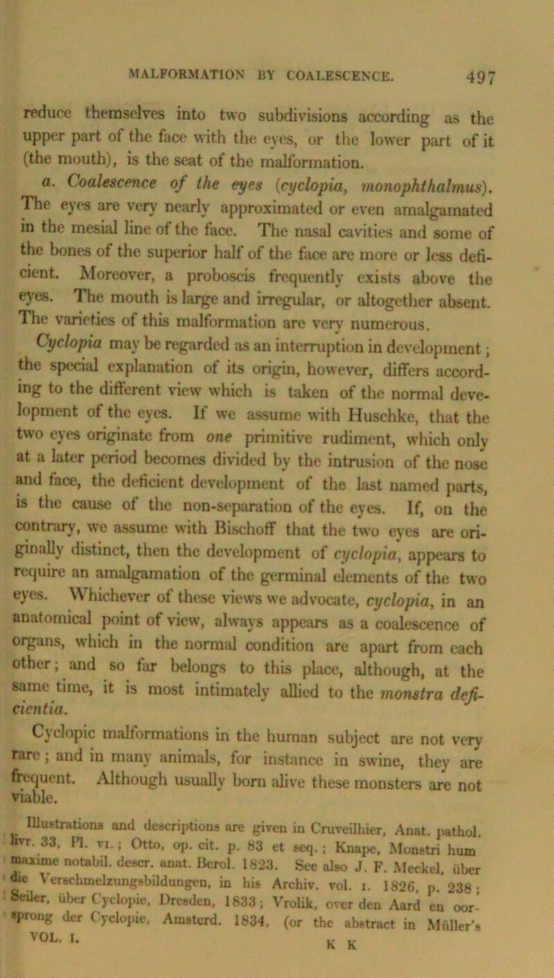 reduce themselves into two subdivisions according as the upper part of the face with the eyes, or the lower part of it (the mouth), is the seat of the malformation. a. Coalescence of the eyes (cyclopia, monophthalmus). The eyes are very' nearly approximated or even amalgamated in the mesial line of the face. The nasal cavities and some of the bones of the superior halt of the face are more or less defi- cient. Moreover, a proboscis frequently exists above the eves. The mouth is large and irregular, or altogether absent. The varieties of this malformation are very numerous. Cyclopia may be regarded as an interruption in development; the special explanation of its origin, however, differs accord- ing to the different view which is taken of the normal deve- lopment of the eyes. If we assume with Huschke, that the two eyes originate from one primitive rudiment, which only at a later period becomes divided by the intrusion of the nose and face, the deficient development of the last named parts, is the cause of the non-separation of the eyes. If, on the contrary, we assume with Bischoff that the two eyes are ori- ginally distinct, then the development of cyclopia, appears to require an amalgamation of the germinal elements of the two eyes. \\ hichever of these views we advocate, cyclopia, in an anatomical point of view’, always appears as a coalescence of organs, which in the normal condition are apart from each other; and so far belongs to this place, although, at the same time, it is most intimately allied to the monstra defi- cientia. Cyelopic malformations in the human subject are not very rare; and in many animals, for instance in swine, they are frequent. Although usually born alive these monsters are not viable. Illustrations and descriptions are given in Cruveilhier, Anat. pathol. uvr. 33. PI. vi.; Otto. op. cit. p. 83 et seq.; Knape, Monstri hum maxirne notabil. descr. anat. Berol. 1823. See also J. F. Meckel, fiber we Verschmelzungsbildungen, in his Archiv. vol. i. 1826 p 238- Seiler, uljer Cyclopie, Dresden, 1833; Vrolik, over den Aard en ~oor- »prong der Cyclopie, Amsterd. 1834, (or the abstract in Midler’s VOL. I. K K