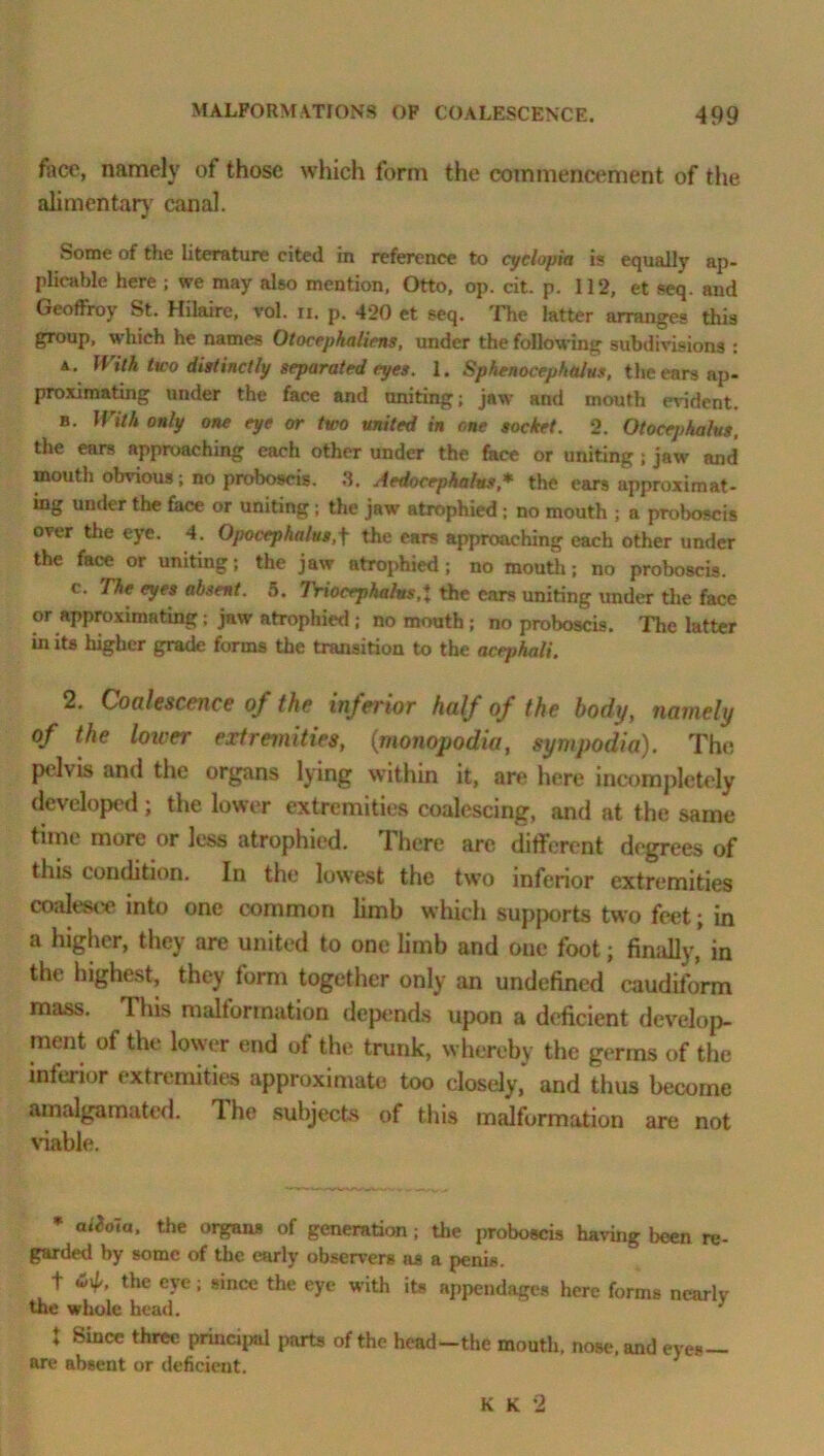 face, namely of those which form the commencement of the alimentary canal. Some of the literature cited in reference to cyclopia is equally ap- plicable here ; we may also mention, Otto, op. cit. p. 112, et seq. and Geoffrey St. Hilaire, vol. n. p. 420 et seq. The latter arranges this group, which he names Otocephaliens, under the following subdivisions : a. With two distinctly separated eyes. 1. SphenocephaJus, the ears ap- proximating under the face and uniting; jaw and mouth evident. b. With only one eye or two united in one socket. 2. Otocephalus. the ears approaching each other under the face or uniting ; jaw and mouth obvious ; no proboscis. 8. Aedocephalus* the ears approximat- ing under the face or uniting; the jaw atrophied; no mouth ; a proboscis over the eye. 4. Opocephalus,f the ears approaching each other under the face or uniting; the jaw atrophied; no mouth; no proboscis. c. The eyes absent. 5. IViocrphalns,1 the cars uniting under the face or approximating; jaw atrophied ; no mouth ; no proboscis. The latter in its higher grade forms the transition to the acephali. 2. Coalescence of the inferior half of the body, namely of the lower extremities, (:monopodia, sympodia). The pelvis and the organs lying within it, are here incompletely developed; the lower extremities coalescing, and at the same time more or less atrophied. 1 here are different degrees of this condition. In the lowest the two inferior extremities coalesce into one common limb which supports two feet; in a higher, they are united to one limb and one foot; finally, in the highest, they form together only an undefined caudiform mass. This malformation depends upon a deficient develop- ment of the lower end of the trunk, whereby the germs of the inferior extremities approximate too closely, and thus become amalgamated. 1 ho subjects of this malformation are not viable. * the organs of generation; the proboscis having been re- garded by some of the early observers os a penis. + the eye; since the eye with its appendages here forms nearly the whole head. 3 * Since three principal parts of the head—the mouth, nose, and eye* are absent or deficient. K K 2