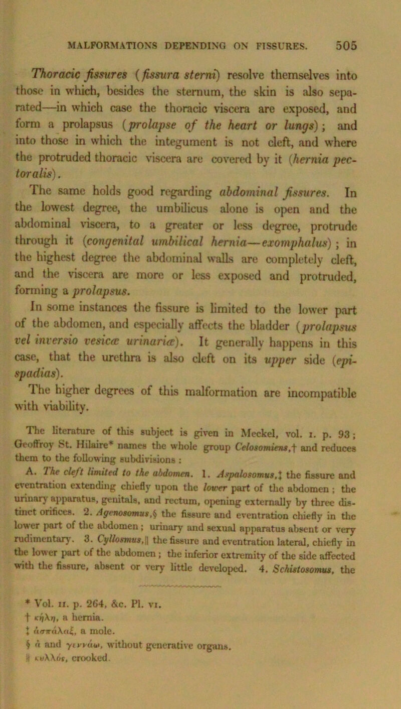 Thoracic fissures (fissura sterni) resolve themselves into those in which, besides the sternum, the skin is also sepa- rated—in which case the thoracic viscera are exposed, and form a prolapsus (prolapse of the heart or lungs); and into those in which the integument is not cleft, and where the protruded thoracic viscera are covered by it (hernia pec- tor alis) . The same holds good regarding abdominal fissures. In the lowest degree, the umbilicus alone is open and the abdominal viscera, to a greater or less degree, protrude through it (congenital umbilical hernia—exomphalus) ; in the highest degree the abdominal walls are completely cleft, and the viscera are more or less exposed and protruded, forming a prolapsus. In some instances the fissure is limited to the lower part of the abdomen, and especially affects the bladder (prolapsus vel inter sio vesica: urinaria:). It generally happens in this case, that the urethra is also cleft on its upper side (epi- spadias). The higher degrees of this malformation are incompatible with viability. The literature of this subject is given in Meckel, vol. i. p. 93 ; Geoffrey 8t. Hilaire* names the whole group Celosomiens.f and reduces them to the following subdivisions : A. The cleft limited to the abdomen. 1. Aepalosomus the fissure and eventration extending chiefly upon the lower part of the abdomen ; the urinary apparatus, genitals, and rectum, opening externally by three dis- tinct orifices. 2. Agenosomusf the fissure and eventration chiefly in the lower part of the abdomen ; urinary and sexual apparatus absent or very rudimentary. 3. t y/losmus,\\ the fissure and eventTation lateral, chiefly in the low er part of the abdomen ; the inferior extremity of the side affected with the fissure, absent or very little developed. 4. Schistosomus. the * Vol. it. p. 2G4, &c. PI. vi. t kijA?/, a hernia. * umraXal,, a mole. $ 'i and yivruiwithout generative organs, il k>iW(n. crooked.