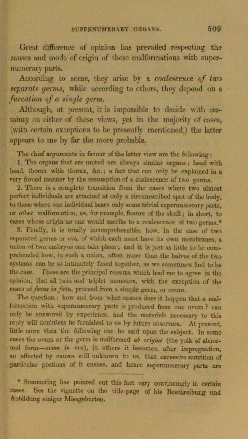 Great difference of opinion has prevailed respecting the causes and mode of origin of these malformations with super- numerary parts. According to some, they arise by a coalescence of two separate germs, while according to others, they depend on a furcation of a single germ. Although, at present, it is impossible to decide with cer- tainty on either of these views, yet in the majority of cases, (with certain exceptions to be presently mentioned,) the latter appears to me by far the more probable. The chief arguments in favour of the latter view are the following: 1. The organs that are united are always similar organs : head with head, thorax with thorax, &c.; a fact that can only be explained b a very forced manner by the assumption of a coalescence of two germs. 2. There is a complete transition from the cases where two almost perfect individuals are attached at only a circumscribed spot of the body, to those where one individual bears only some trivial supernumerary parts, or other malformation, as, for example, fissure of the skull; in short, to cases whose origin no one would ascribe to a coalescence of two germs.* 3. Finally, it is totally incomprehensible, how’, in the case of two separated germs or ova, of which each must have its own membranes, a union of two embryos can take place ; and it is just as little to be com- prehended how, in such a union, often more than the lialves of the two systems can be so intimately fused together, as we sometimes find to be the case. These are the principal reasons which lead me to agree in the opinion, that all twin and triplet monsters, with the exception of the cases of foetus in faetu, proceed from a simple germ, or ovum. The question : how’ and from what causes does it happen that a mal- formation with supernumerary parts is produced from one ovum ? can only be answered by experience, and the materials necessary to this reply will doubtless be furnished to us by future observers. At present, little more than the following can be said upon the subject. In some cases the ovum or the germ is malformed ab origins (the yolk of abnor- mal form—ovum in ovo), in others it becomes, after impregnation, so affected by causes still unknown to us, that excessive nutrition of particular portions of it ensues, and hence supernumerary parts are * Sbmmering has pointed out this fact very convincbgly b certain cases. See the vignette on the title-page of his Beschreibung und Abbildung einiger Missgeburten.