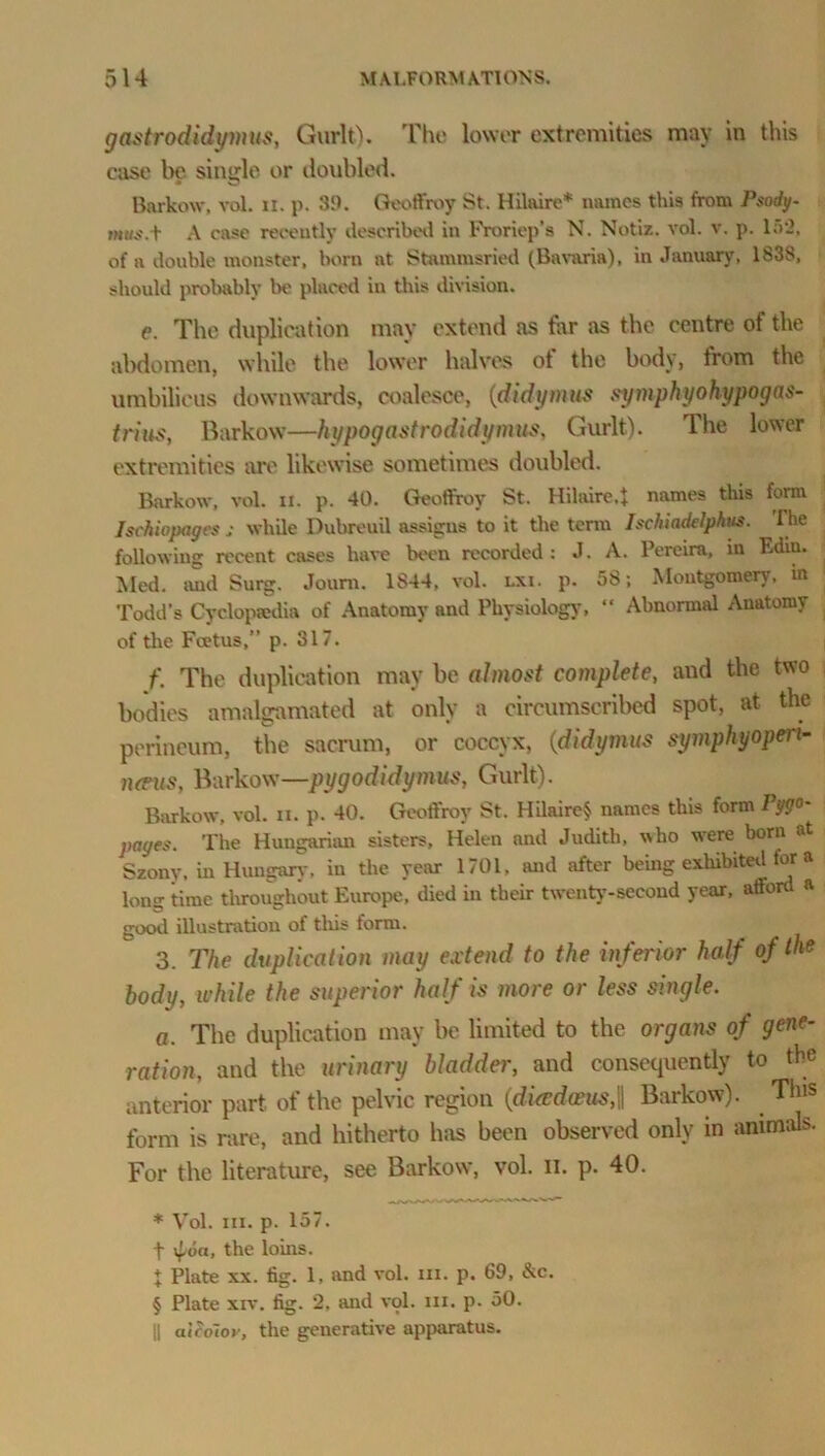 gastrodidymus, Gurlt). The lower extremities may in this case be single or doubled. Barkow, vol. n. p. 39. Geoffrey St. Hilaire* names this from Psody- mtts.Y A case recently described in Froriep’s N. Notiz. vol. v. p. 152, of a double monster, born at Stammsried (Bavaria), in January, 1838, should probably be placed in this division. e. The duplication may extend as far as the centre of the abdomen, while the lower halves ot the body, from the umbilicus downwards, coalesce, (didymus symphyohypogas- trius, Barkow—kypogastrodidymus, Gurlt). The lower extremities are likewise sometimes doubled. Barkow, vol. ii. p. 40. Geoffrey St. Hilaire,} names this form Ischiopages ,• while Dubreuil assigns to it the term Isehiadelphus. The following recent cases have been recorded: J. A. Pereira, in Ediu. Med. and Surg. Joum. 1S44, vol. lxi. p. 58; Montgomery, in Todd’s Cyclopaedia of Anatomy and Physiology, “ Abnormal Anatomy of the Foetus,” p. 317. f. The duplication may be almost complete, and the two bodies amalgamated at only a circumscribed spot, at the perineum, the sacrum, or coccyx, (didymus symphyopeii- neeus, Barkow—pygodidymus, Gurlt). Barkow, vol. n. p. 40. Geoffrey St. Hilaire* names this form Pi- pages. The Hungarian sisters, Helen and Judith, who were born at Szony, in Hungary, in the year 1701, and after being exhibited for a Ion? time throughout Europe, died in their twenty-second year, afford a good illustration of this form. 3. The duplication may extend to the inferior half of the body, while the superior half is more or less single. a. The duplication may be limited to the organs of gene- ration, and the urinary bladder, and consequently to the anterior part, of the pelvic region (diasdeeus,\\ Barkow). This form is rare, and hitherto has been observed only in animals. For the literature, see Barkow, vol. n. p. 40. * Vol. in. p. 157. f (on, the loins. 1 Plate xx. fig. 1, and vol. in. p. 69, &c. § Plate xiv. fig. 2, and vol. in. p. 50. || alSolov, the generative apparatus.