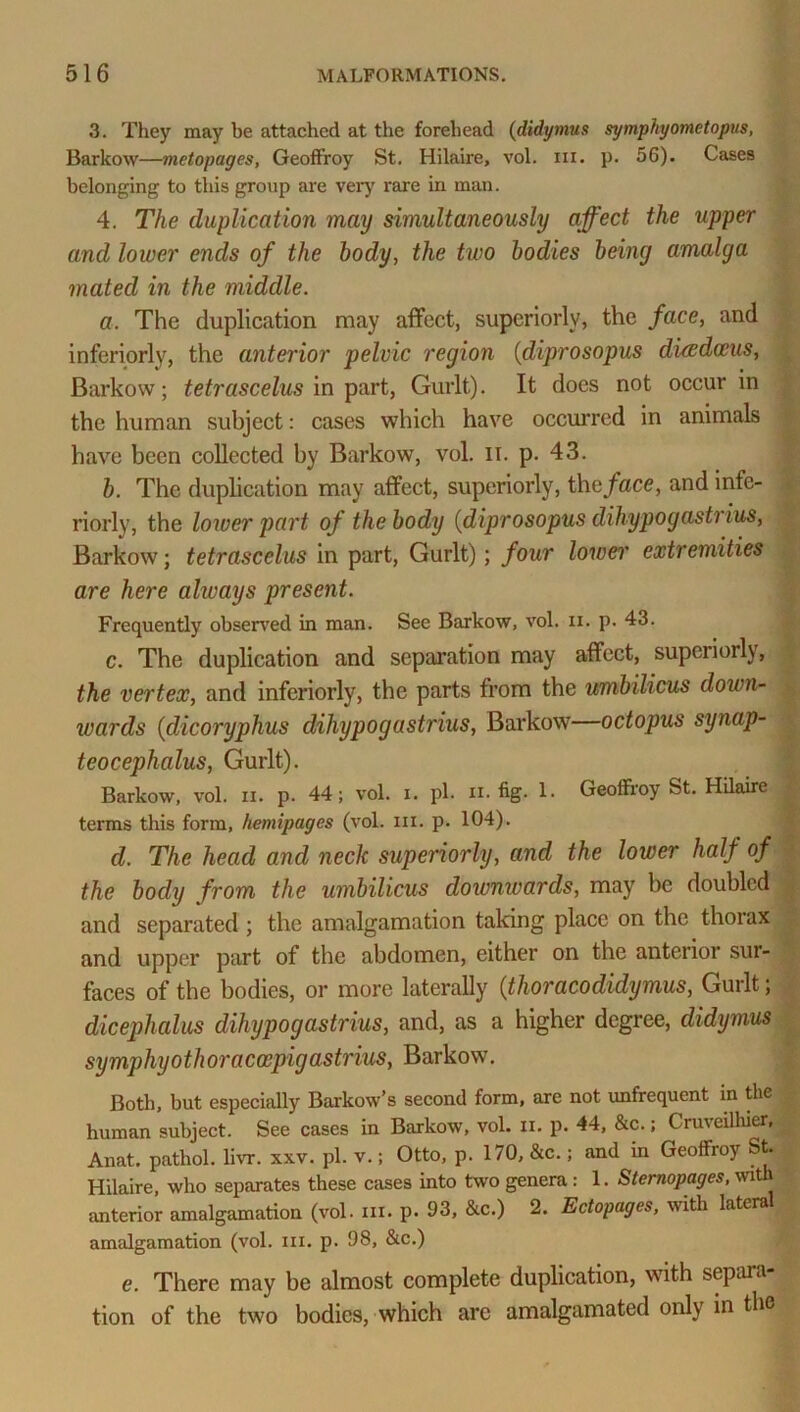 3. They may be attached at the forehead (didymus symphyometopus, Barkow—metopages, Geoffroy St. Hilaire, vol. in. p. 56). Cases belonging to this group are very rare in man. 4. The duplication may simultaneously affect the upper and lower ends of the body, the two bodies being amalga mated in the middle. a. The duplication may affect, superiorly, the face, and inferiority, the anterior pelvic region (diprosopus diwdceus, Barkow; tetrascelus in part, Gurlt). It does not occur in the human subject: cases which have occurred in animals have been collected by Barkow, vol. II. p. 43. b. The duplication may affect, superiorly, the face, andinfe- riorly, the lower part of the body (diprosopus dihypo gastrins, Barkow; tetrascelus in part, Gurlt); four lower extremities are here always present. Frequently observed in man. See Barkow, vol. ii. p. 43. c. The duplication and separation may affect, superiorly, the vertex, and inferiorly, the parts from the umbilicus down- wards (dicoryphus dihypogastrius, Barkow octopus synap- teocephalus, Gurlt). Barkow, vol. ii. p. 44; vol. i. pi. ii. fig. 1. Geoffroy St. Hilaire terms this form, hemipages (vol. in. p. 104). d. The head and neck superiorly, and the lower half of the body from the umbilicus downwards, may be doubled and separated ; the amalgamation taking place on the thorax and upper part of the abdomen, either on the anterior sur- faces of the bodies, or more laterally (thoracodidymus, Gurlt; dicephalus dihypogastrius, and, as a higher degree, didymus symphyothoraccepigastrius, Barkow. Both, but especially Barkow’s second form, arc not unfrequent in the human subject. See cases in Barkow, vol. u. p. 44, &c.; Cruveilhier, Anat. pathol. livr. xxv. pi. v.; Otto, p. 170, &c.; and in Geoffroy St. Hilaire, who separates these cases into two genera : 1. Sternopages, with anterior amalgamation (vol. in. p. 93, &c.) 2. Ectopages, with lateral amalgamation (vol. in. p. 98, &c.) e. There may be almost complete duplication, with separa- tion of the two bodies, which arc amalgamated only in the