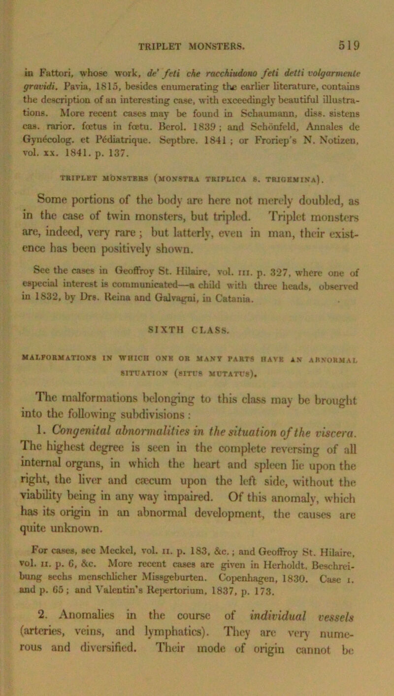 in Fattori, whose work, de feti che racchiudono fell detti voUjarmente gravidi. Pavia, 1815, besides enumerating the earlier literature, contains the description of an interesting case, with exceedingly beautiful illustra- tions. More recent cases may be found in Schaumann, diss. sisteus cas. rarior. foetus in foetu. Borol. 1839; and Schonfeld, Annales de Gynecolog. et l\5diatrique. Septbre. 1841 ; or Froriep’s N. Notizen, vol. xx. 1841. p. 137. TRIPLET MONSTERS (MONSTRA TRIPLICA S. TRIGEMIKa). Some portions of the body are here not merely doubled, as in the case of twin monsters, but tripled. Triplet monsters are, indeed, very rare ; but latterly, even in man, their exist- ence has been positively shown. See the cases in Geoffroy St. Hilaire, vol. hi. p. 327, where one of especial interest is communicated—a child with three heads, observed in 1S32, by Drs. Keina and Galvagni, in Catania. SIXTH CLASS. MALFORMATIONS IN WHICH ONE OR MANY PARTS HAVE AN ABNORMAL SITUATION (SITUS MCTATUS). The malformations belonging to this class may be brought into the following subdivisions : 1. Congenital abnormalit ies in the situation of the viscera. The highest degree is seen in the complete reversing of all internal organs, in which the heart and spleen lie upon the right, the liver and csecum upon the left side, without the viability being in any way impaired. Of this anomaly, which has its origin in an abnormal development, the causes are quite unknown. For cases, see Meckel, vol. n. p. 183. &c.; and Geoffroy St. Hilaire, vol. li. p. G, &c. More recent cases are given in Herholdt, Beschrei- bung Bechs menschlicher Missgeburten. Copenhagen, 1830. Case i. and p. 65; and Valentin’s Ilcpertorium, 1837, p. 173. 2. Anomalies in the course of individual vessels (arteries, veins, and lymphatics). They arc very nume- rous and diversified. Their mode of origin cannot be