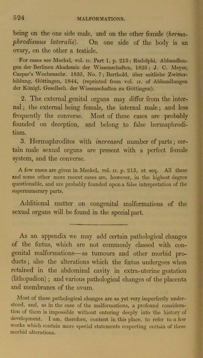 being on the one side male, and on the other female (herma- phrodismus lateralis). On one side of the body is an ovary, on the other a testicle. For cases see Meckel, vol. n. Part 1, p. 213; Rudolphi, Abhandlun- gen der Berlinen Akademie der Wissenschaften, 1825 ; J. C. Meyer, Caspar’s Wochenschr. 1835, No. 7; Berthold, iiber seitliche Zwitter- bildung, Gottingen, 1844, (reprinted from vol. ii. of Abhandlungen der Kdnigl. Gesellsch. der Wissenschaften zu Gottingen). 2. The external genital organs may differ from the inter- nal ; the external being female, the internal male; and less frequently the converse. Most of these cases are probably founded on deception, and belong to false hermaphrodi- tism. 3. Hermaphrodites with increased number of parts; cer- tain male sexual organs are present with a perfect female system, and the converse. A few cases are given in Meckel, vol. ii. p. 215, et seq. All these and some other more recent cases are, however, in the highest degree questionable, and are probably founded upon a false interpretation of the supernumerary parts. Additional matter on congenital malformations of the sexual organs will be found in the special part. As an appendix we may add certain pathological changes of the foetus, which are not commonly classed with con- genital malformations—as tumours and other morbid pro- ducts ; also the alterations which the foetus undergoes when retained in the abdominal cavity in extra-uterine gestation (lithopadion); and various pathological changes of the placenta and membranes of the ovum. Most of these pathological changes are as yet very imperfectly under- stood, and, as in the case of the midformations, a profound considera- tion of them is impossible without entering deeply into the history of development. I am, therefore, content in this place, to refer to a few works which contain more special statements respecting certain of these morbid alterations.