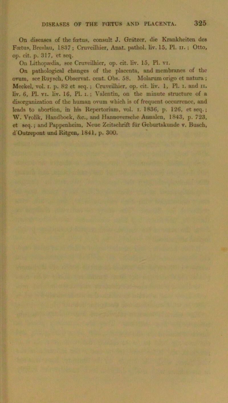 DISEASES OF THE FCETUS AND PLACENTA. 325 On diseases of the foetus, consult J. Gratzer, die Krankheiten des Foetus, Breslau, 1837 ; Cruveilhier, Anat. pathol. liv. 15, PI. n. ; Otto, op. cit. p. 317, et seq. On Lithopjcdia, see Cruveilhier, op. cit. liv. 15, PI. vi. On pathological changes of the placenta, and membranes of the ovum, see Ruysch, Observat. cent. Obs. 58. Molarumorigo et natura ; Meckel, vol. i. p. 82 et seq. ; Cruveilhier, op. cit. liv. 1, PI. l. and ix. liv. 6, PI. vi. liv. 16, PI. i.; Valentin, on the minute structure of a disorganization of the human ovum which is of frequent occurrence, and leads to abortion, in his Repertorium, vol. i. 1836, p. 126, et seq.; W. Vrolik, Handboek, &c., and Hannoversche Annulcn, 1843, p. 723, et seq.; and Pappenheim, Neue Zeitschrift fur Geburtskunde v. Busch, d'Outrepont und Ritgen, 1841, p. 300.