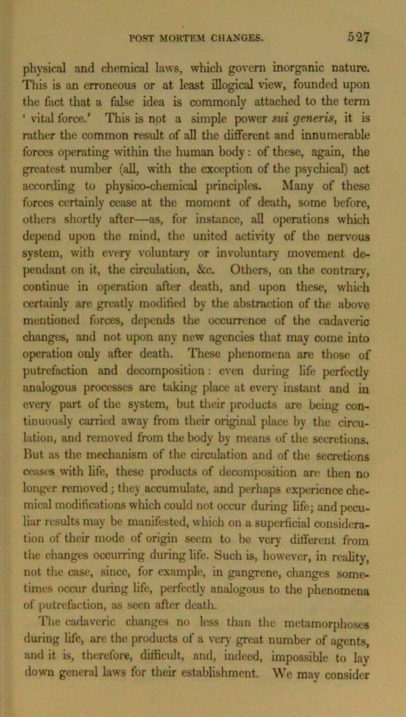 physical and chemical laws, which govern inorganic nature. This is an erroneous or at least illogical view, founded upon the fact that a false idea is commonly attached to the term ‘ vital force.’ This is not a simple power sui generis, it is rather the common result of all the different and innumerable forces operating within the human body: of these, again, the greatest number (all, with the exception of the psychical) act according to physico-chemical principles. Many of these forces certainly cease at the moment of death, some before, others shortly after—as, for instance, all operations which depend upon the mind, the united activity of the nervous system, with every voluntary or involuntary movement de- pendant on it, the circulation, &c. Others, on the contrary, continue in operation after death, and upon these, which certainly are greatly modified by the abstraction of the above mentioned forces, depends the occurrence of the cadaveric changes, and not upon any new agencies that may come into operation only after death. These phenomena are those of putrefaction and decomposition: even during life perfectly analogous processes are taking place at every instant and in every part of the system, but their products are being con- tinuously carried away from their original place by the circu- lation, and removed from the body by means of the secretions. But as the mechanism of the circulation and of the secretions ceases with life, these products of decomposition are then no longer removed; they accumulate, and perhaps experience che- mical modifications which could not occur during life; and pecu- liar results may be manifested, which on a superficial considera- tion of their mode of origin seem to be very different from the changes occurring during life. Such is, however, in reality, not the case, since, for example, in gangrene, changes some- times occur during life, perfectly analogous to the phenomena of putrefaction, as seen after death. The cadaveric changes no less than the metamorphoses during life, are the products of a very great number of agents, and it is, therefore, difficult, and, indeed, impossible to lay down general laws for their establishment. We may consider