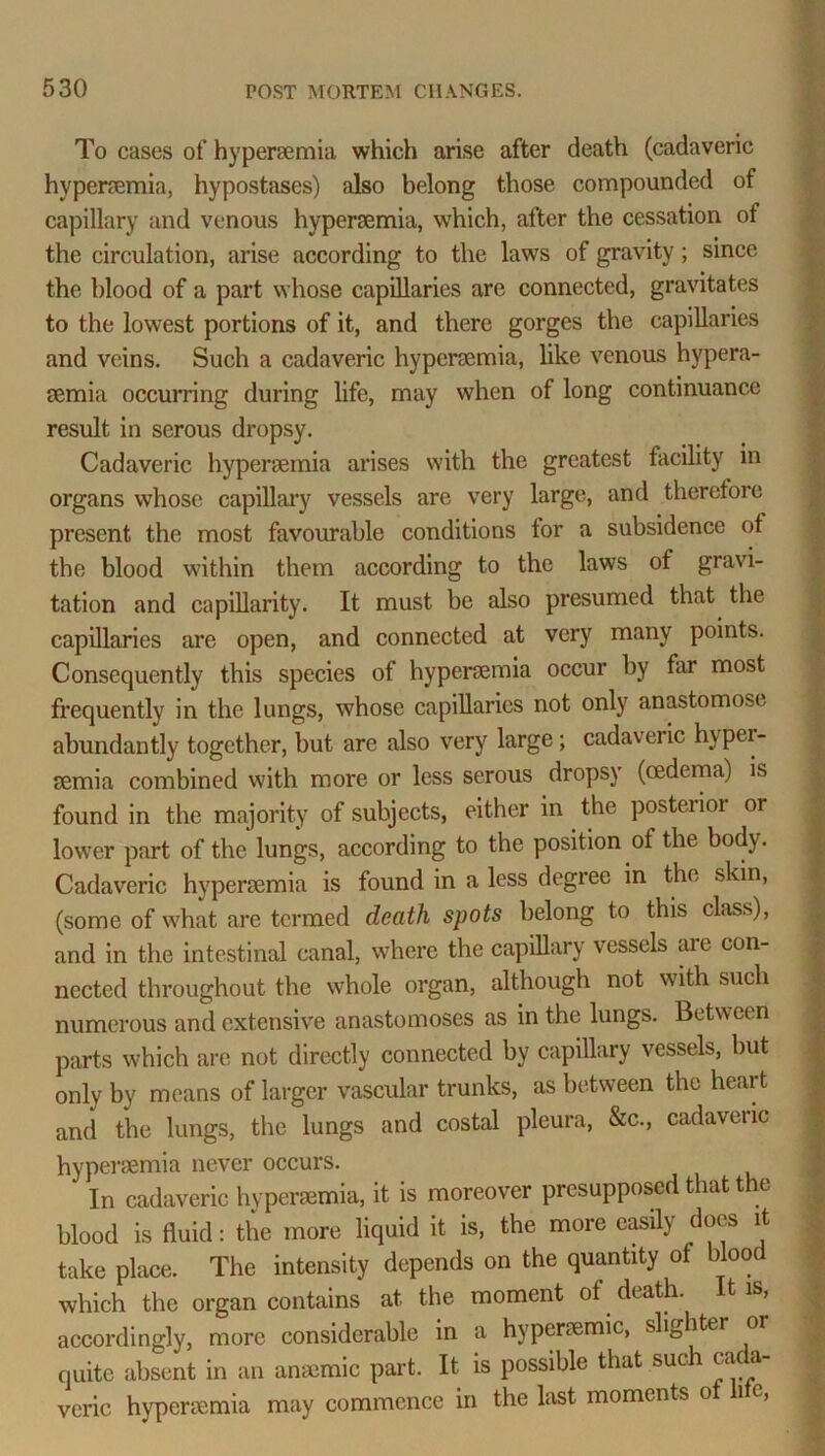 To cases of hyperaemia which arise after death (cadaveric hyperaemia, hypostases) also belong those compounded of capillary and venous hyperaemia, which, after the cessation of the circulation, arise according to the laws of gravity; since the blood of a part whose capillaries are connected, gravitates to the lowest portions of it, and there gorges the capillaries and veins. Such a cadaveric hyperaemia, like venous hypera- aemia occurring during life, may when of long continuance result in serous dropsy. Cadaveric hyperaemia arises with the greatest facility in organs whose capillary vessels are very large, and therefore present the most favourable conditions for a subsidence of the blood within them according to the laws of gravi- tation and capillarity. It must be also presumed that the capillaries are open, and connected at very many points. Consequently this species of hyperaemia occur by far most frequently in the lungs, whose capillaries not only anastomose abundantly together, but are also very large; cadaveric hyper- semia combined with more or less serous dropsy (oedema) is found in the majority of subjects, either in the posterior or lower part of the lungs, according to the position of the body. Cadaveric hyperaemia is found in a less degree in the skin, (some of what are termed death spots belong to this class), and in the intestinal canal, where the capillary vessels are con- nected throughout the whole organ, although not with such numerous and extensive anastomoses as in the lungs. Between parts which are not directly connected by capillary vessels, but only by means of larger vascular trunks, as between the heart and the lungs, the lungs and costal pleura, &c., cadaveric hyperaemia never occurs. In cadaveric hyperaemia, it is moreover presupposed that the blood is fluid: the more liquid it is, the more easily does it take place. The intensity depends on the quantity ot blood which the organ contains at the moment of death. It is, accordingly, more considerable in a hyperaemic, slighter or quite absent in an anaemic part. It is possible that such cada- veric hyperaemia may commence in the last moments o 1 c,