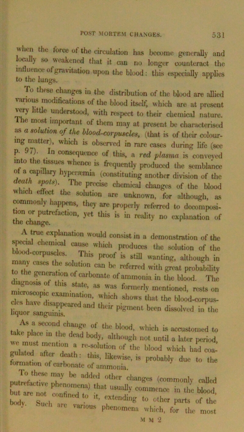 u lit ii the force of the circulation has become generally and ocall) so weakened that it can no longer counteract the influence of gravitation upon the blood: this especially applies to the lungs. P To these changes in the distribution of the blood are allied various modifications of the blood itself, which are at present very little understood, with respect to their chemical nature. The most important of them may at present be characterised as a solution of the blood-corpuscles, (that is of their colour- ing matter), which is observed in rare cases during life (see P- /)• In consequence of thus, a red plasma is conveyed into the tissues whence is frequently produced the semblance o a capi ary yptnemia (constituting another division of the death spots). The precise chemical changes of the blood which effect the solution are unknown, for although, as commonly happens, they are properly referred to decomposi- ion or putrefaction, yet this is in reality no explanation of the change. A true explanation would consist in a demonstration of the specud chemical cause which produces the solution of the Uood-corpusdcs. This proof is still wanting, although in tn'tho raSeS ,'-e SdTm ®“ b<' refaTed ith great probability grncr.ition of carbonate of ammonia in the blood. The lagnosis ot tins state, as was formerly mcntioneil. rests on deXveP I' “’f0’ ^ws that the blood-corpus- .tor lS„re‘ian<i th™ ~ dissolved J.he take nl SCC0I‘,‘! Cb,ail^.e 01 tbc b.°od, which is accustomed to fcik, place u, the dead body, although not untd a later period, ZZ TT l n-SoUion blood which had fo™td f r“ ’: ll5' like'vis''’is Prol,ab,yduc <h<= formation ot carbonate of ammonia putre&cljve iC~h M but are P a n . ““»«*« in the blood, ZT SuchT d XlCndi'« ‘•X* P-ts of the y- S>h arc ™‘“us phenomena which, for the most M M 2