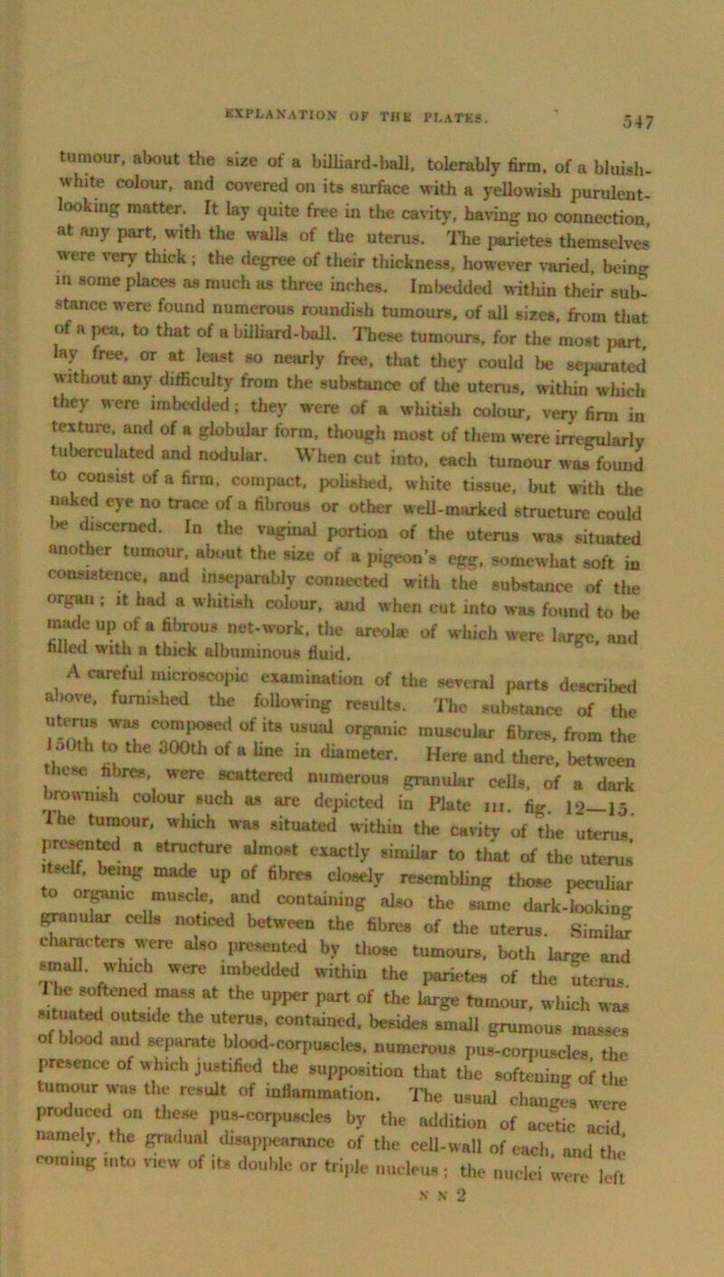 tumour, about the size of a billiard-ball, tolerably firm, of a bluish- white colour, and covered on its surface with a yellowish purulent- looking matter. It lay quite free in the cavity, having no connection, at any part, with the walls of the uterus. The parietes themselves were very thick ; the degree of their thickness, however varied, being m some places as much as three inches. Imbedded within their sub- stance were found numerous roundish tumours, of all sizes, from that of a pea, to that of a billiard-ball. These tumours, for the most part, lay free, or at least so nearly free, tliat they could lie separated without any difficulty from the substance of the uterus, within which they were imbedded; they were of a whitish colour, very firm in texture, and of a globular form, though most of them were irregularly tuberculated and nodular. When cut into, each tumour was found to consist of a firm, compact, polished, white tissue, but with the naked eye no trace of a fibrous or other well-marked structure could l»e discerned. In the vaginal portion of the uterus was situated another tumour, about the size of a pigeon’s egg. somewhat soft m consistence, and inseparably connected with the substance of the organ ; it had a whitish colour, and when cut into was found to be madeup of a fibrous net-work, the areohe of which were large, and filled with a thick albuminous fluid. A careful microscopic examination of the several parts described above, furnished the following results. The substance of the uterus was composed of its usual organic muscular fibres, from the loOth to the dOOth of a line in diameter. Here and there, between hose fibres were scattered numerous granular cells, of a dark brownish colour such as are depicted in Plate iii. fig. 12—15. lhe ‘umour, which was situated within the cavity of the uterus presented a structure almost exactly similar to that of the uterus itseif, being made up of fibres closely resembling those peculiar o organic muscle, and containing also the same dark-looking granular cells noticed between the fibres of the uterus. Similar characters were also presented by those tumours, both large and small, which were imbedded within the parietes of the uten,. 1 be softened mass at the upper part of the large tumour, which was situated outside the uterus contained, besides small grumous masses of blood and separate blood-corpuscles, numerous pus-corpuscles the presence of which justified the supposition that the softening of the tumour was the result of inflammation. The usual changfs were produced on these pus-corpuscles by the addition of acetic acid namely, the gradual disappearance of the cell-wall of each and the coming Hi to new of its double or triple nucleus ; the nuclei were left N N 2