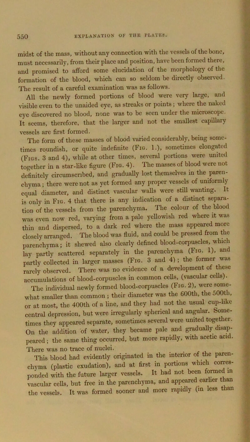 midst of the mass, without any connection with the vessels of the bone, must necessarily, from their place and position, have been formed there, and promised to afford some elucidation of the morphology of the formation of the blood, which can so seldom be directly observed. The result of a careful examination was as follows. All the newly formed portions of blood were very large, and visible even to the unaided eye, as streaks or points ; where the naked eye discovered no blood, none was to be seen under the micioscope. It seems, therefore, that the larger and not the smallest capillary vessels are first formed. The form of these masses of blood varied considerably, being some- times roundish, or quite indefinite (Fig. 1.), sometimes elongated (Figs. 3 and 4), while at other times, several portions were united together in a star-like figure (Fig. 4). The masses of blood were not definitely circumscribed, and gradually lost themselves in the paren- chyma; there were not as yet formed any proper vessels of uniformly equal diameter, and distinct vascular walls were still wanting. It is only in Fig. 4 that there is any indication of a distinct separa- tion of the vessels from the parenchyma. The colour of the blood was even now red, varying from a pale yellowish red where it was thin and dispersed, to a dark red where the mass appeared more closely arranged. The blood was fluid, and could be pressed from the parenchyma; it shewed also clearly defined blood-corpuscles, which lay partly scattered separately in the parenchyma (Fig. 1), and partly collected in larger masses (Fig. 3 and 4) ; the former was rarely observed. There was no evidence of a development of these accumulations of blood-corpuscles in common cells, (vascular cells). The individual newly formed blood-corpuscles (Fig. 2), were some- what smaller than common ; their diameter was the 600th, the 500th, or at most, the 400th of a line, and they had not the usual cup-like central depression, but were irregularly spherical and angular. Some- times they appeared separate, sometimes several were united together. On the addition of water, they became pale and gradually disap- peared; the same thing occurred, but more rapidly, with acetic acid. There was no trace of nuclei. This blood had evidently originated in the interior of the paren- chyma (plastic exudation), and at first in portions which corres- ponded with the future larger vessels. It had not been formed in vascular cells, but free in the parenchyma, and appeared earlier than the vessels. It was formed sooner and more rapidly (m less than