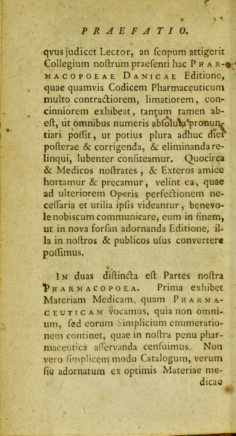 V P R A E F A T I 0, qvus judicet Lector, an fcopum attigerit Collegium noftrum praefenci hac P h a r-#*» KACOPOEAE Danicae Editione, quae quamvis Codicem Pharmaceuticum inulto contracTiiorem, limatiorem, con- cinniorem exhibeat, tantum tamen ab- efl:, iit omnibus numeris abfoluWpronun^ tiari podit, ut potius plura adhuc drer pofterae & corrigenda, & eliminanda re- linqui, lubenter confiteamur* Quocirca & Medicos noftrates, & Exteros amice hortamur & precamur, velint ea, qliae ad ulteriorem Operis perfedionem ne- cedaria et utilia ipfis videantur, benevo- le nobiscum communicare, eum in finem, ut in nova forfan adornanda Editione, il- la in noftros & publicos ufus convertere podimus. IN duas diftinfta efl Partes noftra l^HARMACOPOEA. Prima exhibet Materiam Medicam. quam P h a r m a- c E UT I c A M vocamus, quia non omni- um, fed eorum bimplicium enumeratio- nem continet, quae in noftra penu phar- maceutica aflervanda cenfuimus. Non vero fimpHcem modo Catalogum, verum fic adornatum ex optimis Materiae me- dicao /