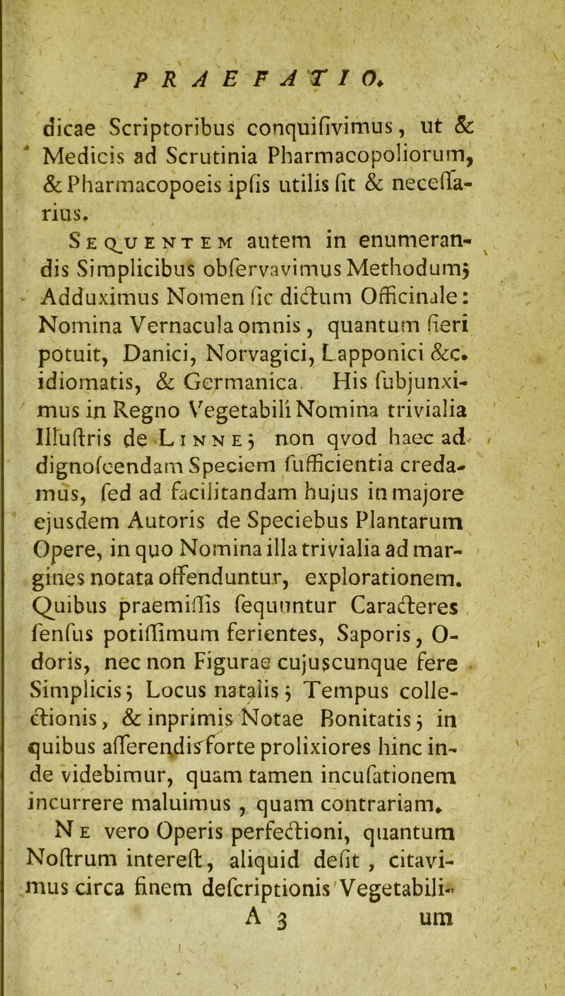 dicae Scriptoribus conqiiifivimus, ut &: Medicis ad Scrutinia Pharmacopoliorum, &Pharmacopoeis ipfis utilis fit & necelTa- rius. S E Q^u ENTEM autem in enumeran- dis Simplicibus obfervavimus Methodumj Adduximus Nomen fic didlum Officinale: Nomina Vernacula omnis, quantum fieri potuit, Danici, Norvagici, Lapponici idiornatis, & Germanica His fubjunxi- mus in Regno V^^egetabili Nomina trivialia Iiruftris de LI N N E 3 non qvod haec ad dignofcendam Speciem fufficientia creda- mus, fed ad facilitandam hujus in majore ejusdem Autoris de Speciebus Plantarum Opere, in quo Nomina illa trivialia ad mar- gines notata offenduntur, explorationem. Quibus praemifiis Tequuntur Caradleres fenfus potifiimum ferientes, Saporis, O- doris, nec non Figurae cuju^cunque fere Simplicis 3 Locus natalis 3 Tempus colle- ctionis, & inprimis Notae Bonitatis 3 in quibus alTerei\dis^forte prolixiores hinc in- de videbimur, quam tamen incufationem incurrere maluimus , quam contrariam* N E vero Operis perfedioni, quantum Noftrum interefl:, aliquid defit, citavi- mus circa finem deferiptionis Vegetabili- A 3 um N