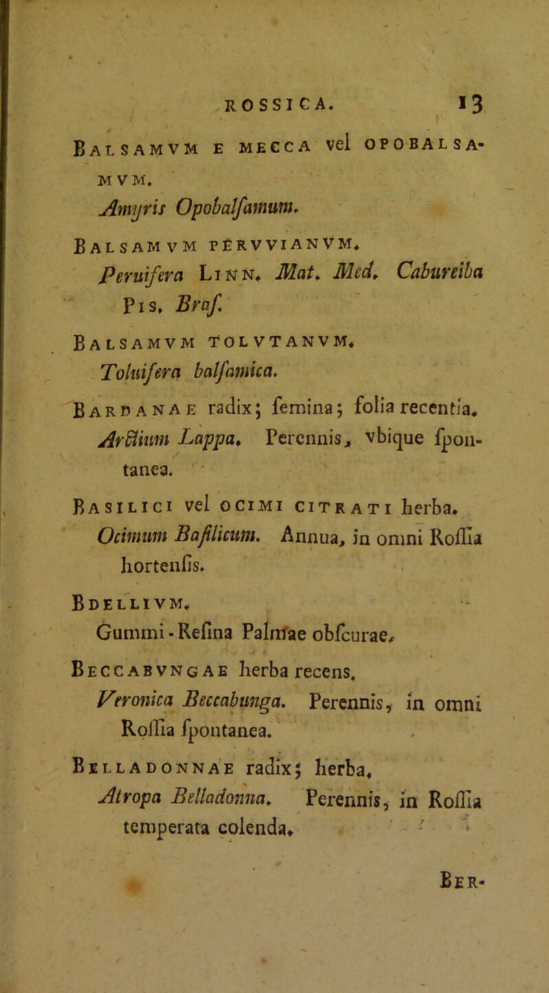 Balsamvm e mecca vel opobalsa- M V M. Amyris Opobalfamum, Balsamvm férvvianvm. Peruifera Linn. Mai. Mcd. Cabureiha Pis, Braf Balsamvm 'Tolvtanvm* Toluifera balsamica. Barpanae radix; femina; folla recentia. Arflium Lappa♦ Perennis, vbique fpon- tane3. Basilici vel ocimi citrati herba. Ocinmni Bafilicum. Annua, in omni Roflia hortenfis. Bdellivm, Gumini • Refina Palntae obfcurae, Beccabvngae herba recens. Veronica Beccabunga. Perennis, in omni Rofila fpontanea. Belladonnae radix; herba. Atropa Belladonna, Perennis, in Rofila temperata colenda. Ber*