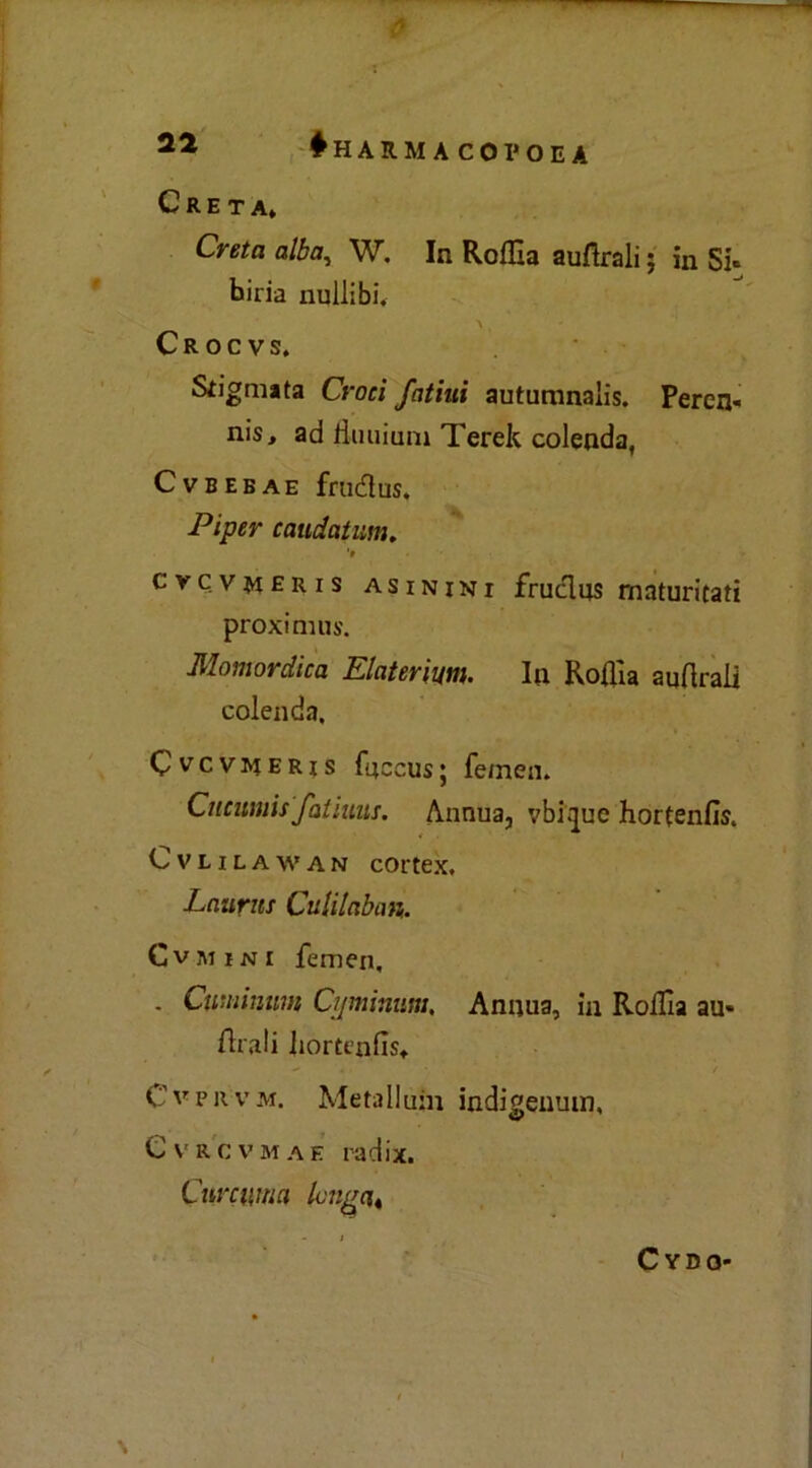 Creta* Creta alba, W. In Roflla aufirali ; in Si» biria nullibi. Crocvs. Stigmata Croci fatini auturanaìis. Peren- nis, ad fluii inni Terek colenda, CVBEBAE frudus. Piper caudatum. 'a cvcvmeris asinini frucìus maturitati proximus. Momordica Elateriti. In Roflìa auflrafl colenda. Cvcv^ieris fuccus; femen. Cncumis fatiuas. Annua, vbiijue hortenfis. Cvlilawan COrtex. Laurns Culilaban,. Cvmini femen, . Cuuiinum Ci/minum, Annua, in Roflìa au* diali Iiortenlìs* Cvpr'vm. MetaIIuni indigenum, Cvrcvmae radix. Curcuma lcugat Cydo*