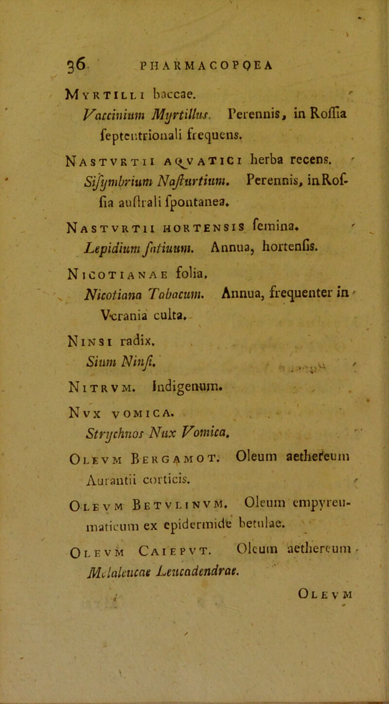 Myrtilli baccae. Vaccinium Myrtillus. Perennis, in Rolfia feptentrionali frequens, Nastvrtii alatici herba recens. Sifymbrium Najlurtiutn. Perennisi, in lof- fia auflrali fpontanea. Nastvrtii hortensis (emina* Lepidium f diurni. Annua, hortenfis. N jcotianae folia, Nicotiana Tabacum. Annua, frequenter in Vcrania culta. Ninsi radix. Sium Ninft. , H N1 t r v m. IndjgeiHim. Nvx VOMICA. Strychnos Nux Vomica. Olevm Bergamot. Oleum aethei'euin Aurantii corticis. Olevm Betvlinvm. Oleum empyreu- maticum ex epidermide betulae. Olevm Caiepvt. Oleum aethereum • Melatatene Leuccidendrae. Olevm