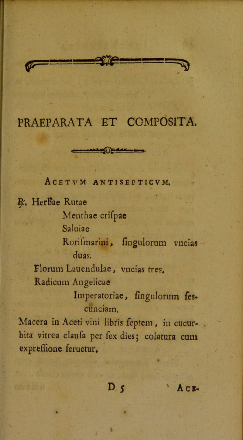 PRAEPARATA ET COMPOSITA. Acetvm antisetticvm. HerBae Ruta e Menthae crifpae Saluiae Rorifmarini, fìngulorum vncias duas. Florum Lauendulae, vncias tres, Radicum Angelicae Imperatorie, fìngulorum fes- cunciam. Macera in Aceti vini libris feptein, in cucur- bita vitrea claufa perfexdies; colatura cuni expreflìone feruetur. »