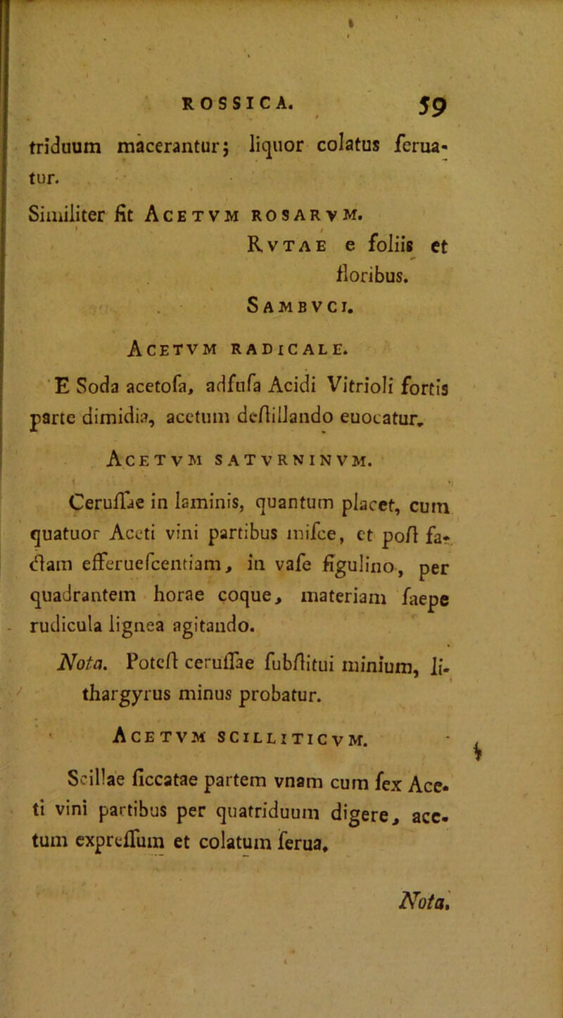 triduum macerantur; liquor colatus ferua- tur. Similiter fit Acetvm rosarvm. Rvtae e foliis et fiori bus. Sambvci. Acetvm radicale. E Soda acetofa, adfufa Acidi Vitrioli fortis parte dimidia, acetum deftillando euocatur, Acetvm satvrninvm. i v Ceruflae in laminis, quantum placet, cutn quatuor Aceti vini partibus inifee, et po/l fa* <fìam efferuefeentiam, in vafe figulino, per quadrantem horae coque, materiam faepe rudicula lignea agitando. Nota. Potefl ceruilae fub/litui nn'nium, li- thargyrus minus probatur. Acetvm scilliticvm. Seillae fìccatae partem vnam cum {ex Ace* ti vini partibus per quatriduum digere, acc- tum exprc/Tum et colatum ferua. Nota,