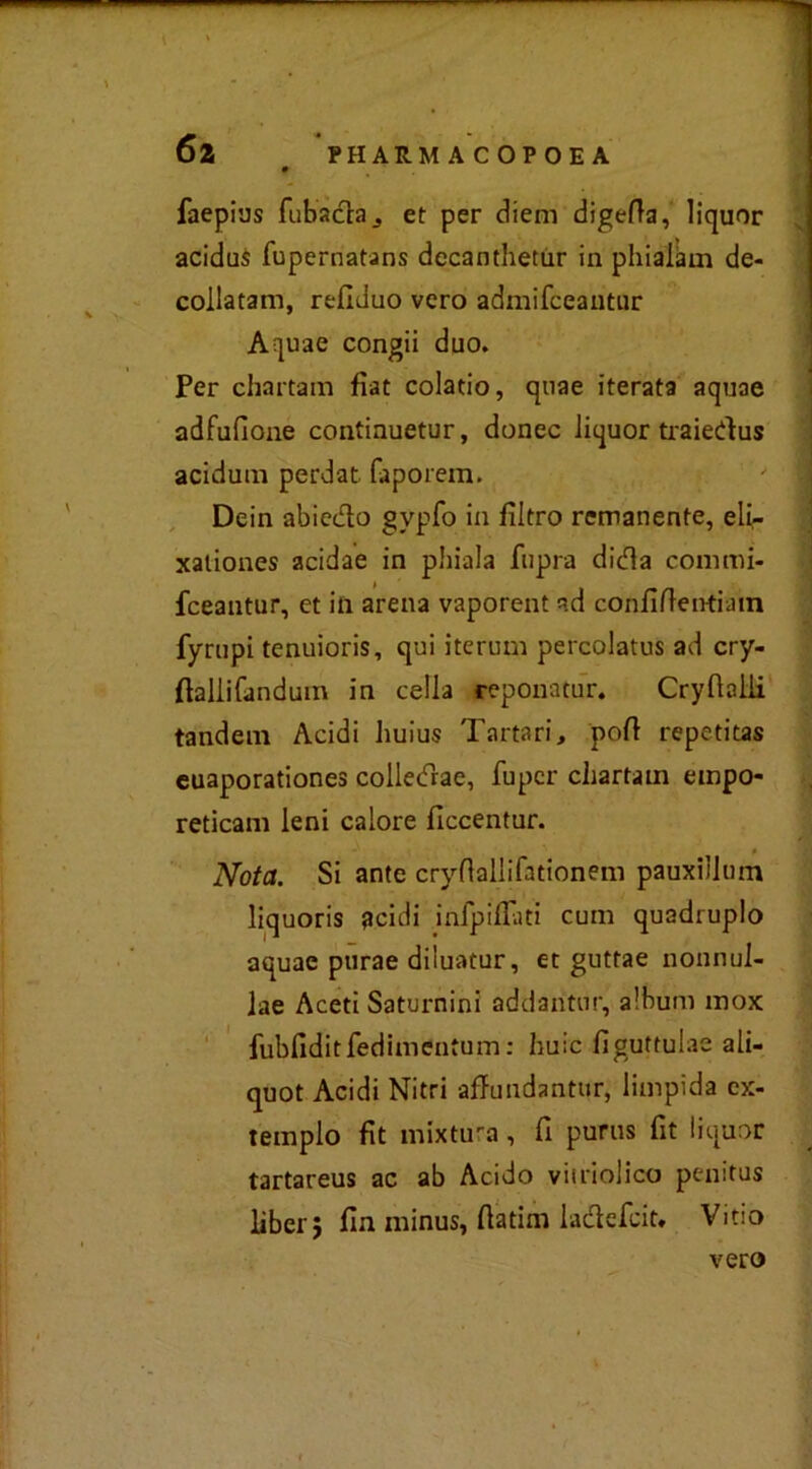 faepius fu bacia et per diern digefta, liquor acidus fupernatans decanthetur in pliiaiam de- collatami, refiduo vero admifceantur Aquae congii duo. Per chartam fìat colatio, quae iterata aquae adfufione continuetur, donec liquor traiedus acidum perdat faporem. Dein abiedo gvpfo in filtro remanente, eli- xaliones acidae in phiala fupra dida commi- fceantur, et in arena vaporent ad con fi (lenti a in fyrupi tenuioris, qui iterum percolatus ad cry- ftallifandum in cella reponatur. Cryflalli tandem Acidi huius Tartari, poft repetitas euaporationes colledae, fupcr chartam empo- reticam leni calore fìccentur. Nota. Si ante crydallifationem pauxillmn liquoris flcidi inlpifFati cum quadruplo aquae purae diluatur, et guttae nonnul- lae Aceti Saturnini addantur, album inox fubfiditfedimentum: buie fìguttulae ali- quot Acidi Nitri affundantur, limpida ex- teinplo fòt mixtura, fi purus fit liquor tartareus ac ab Acido viiriolico penitus liber; fin minus, fiatim ladefeit, Vitio vero