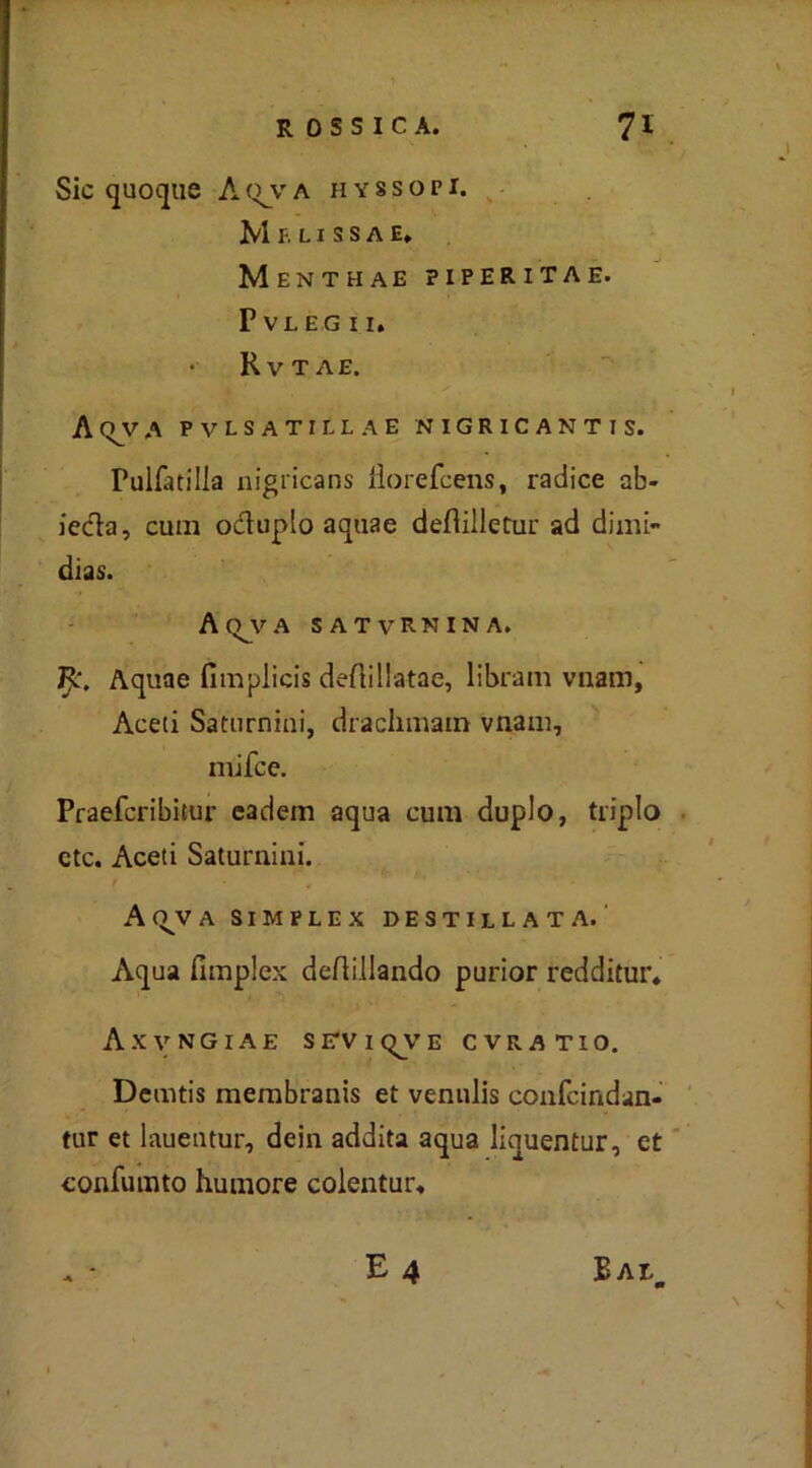 Sic quoque AQJVA HYSSOPI. Mf.LlSSAE, Menthae piperitae. PVLEGII. Rvtae. A (TV A PVLSATILLAE NIGRICANTIS. Pulfatilla nigt'icans iìorefcens, radice ab- ieda, cum oduplo aquae deflilletur ad dimi- dias. AQJVA satvRnina. jF<L\ Aquae fimplicis deflillatae, libram vnam. Aceti Saturnini, draclimam vnam, niifce, Praefcribitur eadem aqua cum duplo, triplo ctc. Aceti Saturnini. A (VV A SIMPLEX DESTILLATA. Aqua fimplex deflillando purior redditur* Axvngiae sirvit^vE cvratio. Demtis membranis et venulis confcindan- tur et lauentur, dein addita aqua liquentur, et confumto humore colentur* . - E 4 BALm