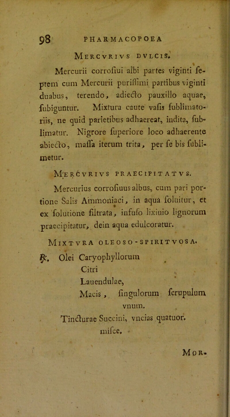 Mercvrivs DVLCIS* % Mercurii corrofiui albi partes viginti fe- ptem cum Mercurii puriffimi partibus viginti duabus, ferendo, adieclo pauxillo aquae, fubiguntur. Mixtura caute vafis fublimato- riis, ne quid parietibus adhaereat, indita, fub- limatur. Nigrore fuperiore loco adhaerente abieclo, mafia iterum trita, per fe bis fubli- metur. M'E RCVRIVS PRAEClPITATVS. Mercurius corrofiuusalbus, cum pari por- tone Salis Ammoniaci, in aqua foluitur, et ex folutione filtrata, infufo lixiuio lignorum praecipitatur, dein aqua edulcorami'. Mixtvra oleoso -spiritvosa. fy, Olei Caryophyllorum Cifri Lauendulae, Macis , fingulorum fcrupulum vnum. Tin&urae Succini, vncias quatuor. mifee. - M 0 R»