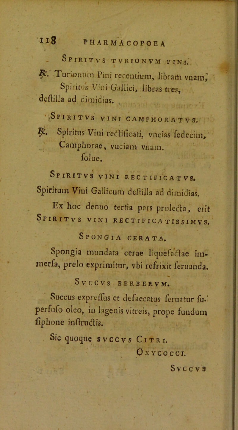 Spiritvs tvrionvm pini. Turiontun Pini rcrentium, librarti vnain,’ Spiritus Vini Gallici, libras tres, deflilla ad dimidias. '.Spiritvs vini camphoratvs. Spiritus Vini rettificati, vncias fcdecim, Cainpborae, vuciam vnam. foiue. Spiritvs vini rectificatvs. Spiritual Vini Gallicum defiilla ad dimidias. Ex hoc denuo tertia pars proleda, erit Spiritvs vini rectifica tissimvs. SpoNGIA CERA TA, Spongia mundata cerae liquefndae hn- merfa, preio exprimitur, vbi refrixit feruanda. Svccvs berbervm. Succus exprtiTus et dcfaecstus feruatur fu-i perfufo oleo, in lagenis vitreis, prope funduni fìphonc infirudis. Sic quoque svccvs Citri. Oxycocci. Svccvs