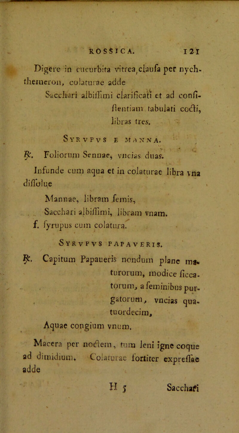 Digere in cucurbita vitrea;ciaufa per nych- theineron, colaturae adde Sacchari albiilimi clarificatì et ad confi- flentiam tabulati codi, libras tres. Syrvpvs e manna. 1 - Foliorum Sennae, vucias duas. Infunde cum aqua et in colaturae libra vna diffuìue Mannae, libram femis, Sacchari albi/limi, libram vnam. f. lyrupus cum colatura. Syrvpvs papaveri?. / i fy. Capitum Papaueris nondum piane ma* turorum, modice ficca, torum, afeminibuspur- . gatorum, vncias qua- tuordecinij Aquae congium vnum. Macera per nodem, tuoi leni igne coque ad dimidium, Colaturae lortiter exprellae adde H 5 Sacchafi