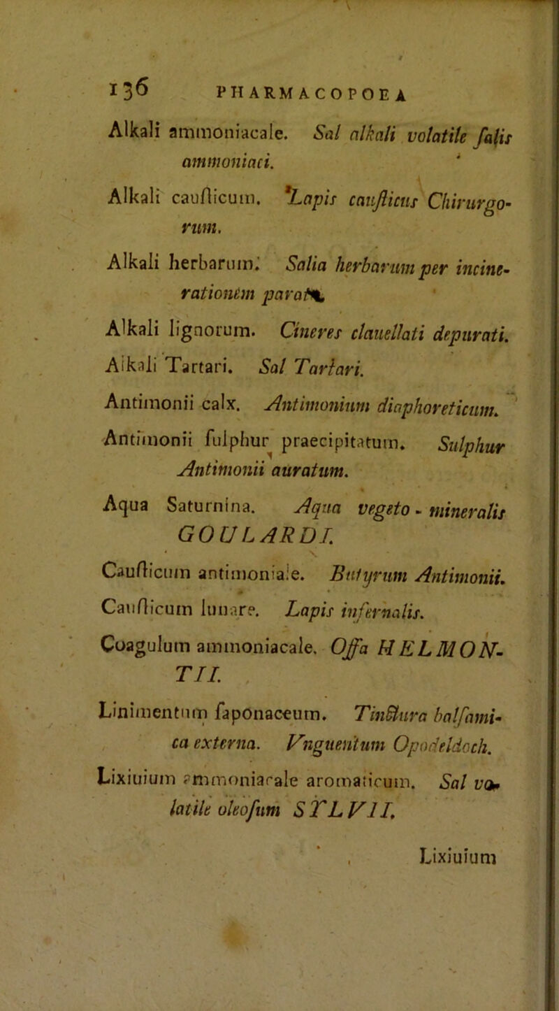 Alkali ammoniacale. Sai nlkali volatile falis ammoniaci. Alkali cauflicum. 'Lapis canjlictis Chirurgo- rum. Alkali herbarum. Salia herbarumper incine- rai ionem parai*t Alkali lignorum. Cineree clauellaii depurati. Aikali Tartan. Sai Tarlavi. Antimonii calx. Antimonium diaphoreticum. Antimonii fulphur precipitatimi. Sulphur Antimonii auratum. ' « • < Aqua Saturnina. A qua vegeto. mineralu GOU LARDI. * _ \ Cauflicum antimoniale. Bulynm Antimonii. Cauflicum lunare. Lapis infernalis. Coagulum ammoniacale. Offa MELMON- TI! Linimentnm faponaceum. TinStura balfami- ca externa. Vhguentum Opad elio eh. Lixiuium ammoniacale aromaticum. Sai vo» lutile uleofum S TL VII. Lixiuium