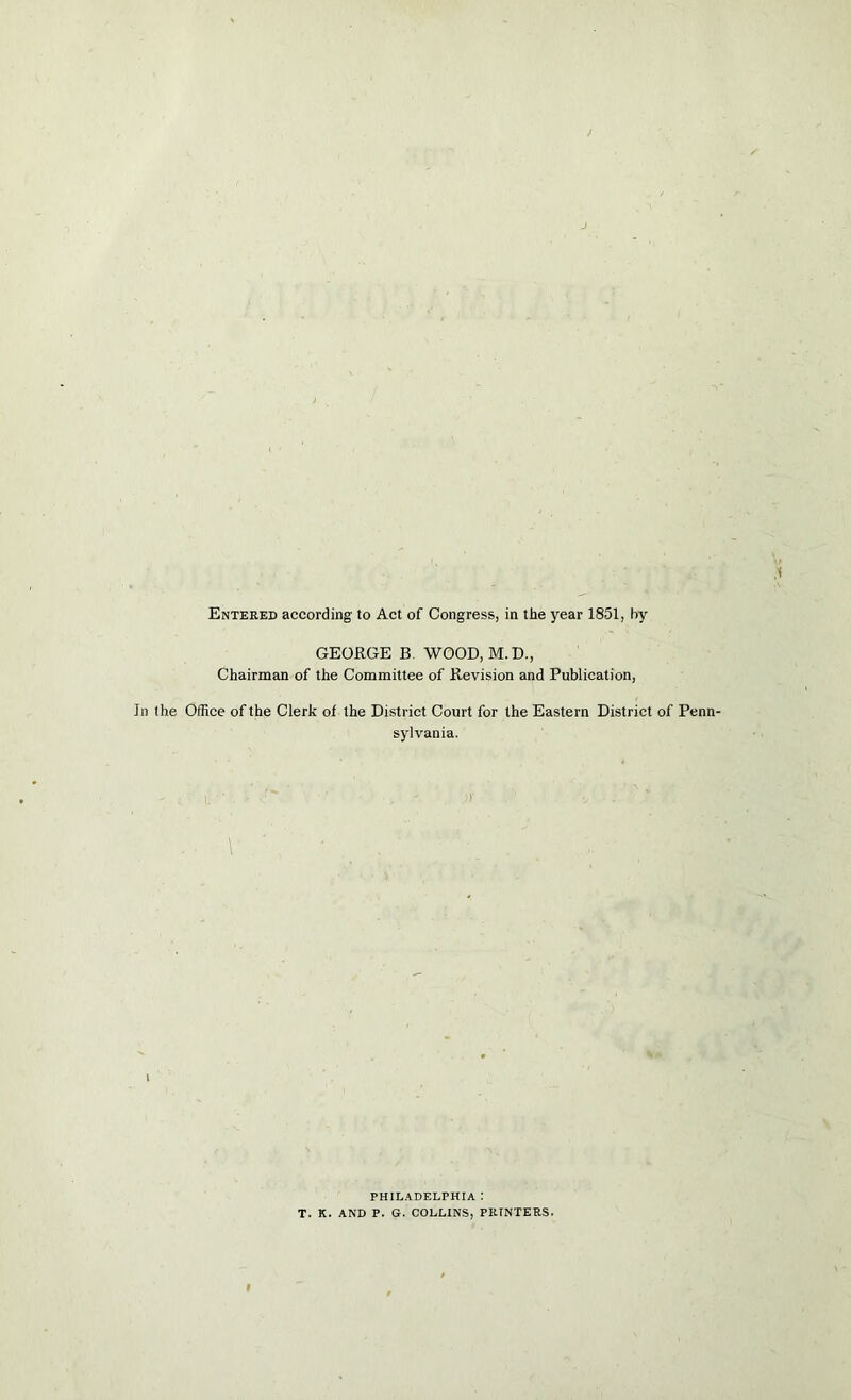 Entered according to Act of Congress, in the year 1851, by GEORGE B. WOOD, M.D., Chairman of the Committee of Revision and Publication, In the Office of the Clerk of the District Court for the Eastern District of Penn- sylvania. PHIL.4DELPHIA : T. K. AND P. G. COLLINS, PRINTERS.