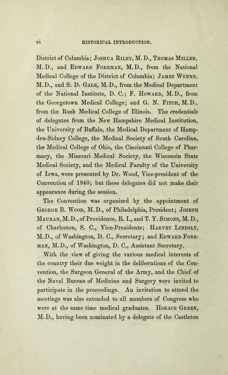 District of Columbia; Joshua Riley, M.D., Thomas Miller, M. D., and Edward Foreman, M.D., from the National Medical College of the District of Columbia; James Wynne, M. D., and S. D. Gale, M. D., from the Medical Department of the National Institute, D. C.; F. Howard, M.D., from the Georgetown Medical College; and G. N. Fitch, M.D., from the Rush Medical College of Illinois. The credentials of delegates from the New Hampshire Medical Institution, the University of Buffalo, the Medical Department of Hamp- den-Sidney College, the Medical Society of South Carolina, the Medical College of Ohio, the Cincinnati College of Phar- macy, the Missouri Medical Society, the Wisconsin State Medical Society, and the Medical Faculty of the University of Iowa, were presented by Dr. Wood, Vice-president of the Convention of 1840; but these delegates did not make their appearance during the session. The Convention was organized by the appointment of George B. Wood, M. D., of Philadelphia, President; Joseph Mauran, M.D., of Providence, R. I., and T. Y. Simons, M. D., of Charleston, S. C., Vice-Presidents; Harvey Lindsly, M.D., of Washington, D. C., Secretary; and Edward Fore- man, M.D., of Washington, D. C., Assistant Secretary. With the view of giving the various medical interests of the country their due weight in the deliberations of the Con- vention, the Surgeon General of the Army, and the Chief of the Naval Bureau of Medicine and Surgery were invited to participate in the proceedings. An invitation to attend the meetings was also extended to all members of Congress who were at the same time medical graduates. Horace Green, M.D., having been nominated by a delegate of the Castleton