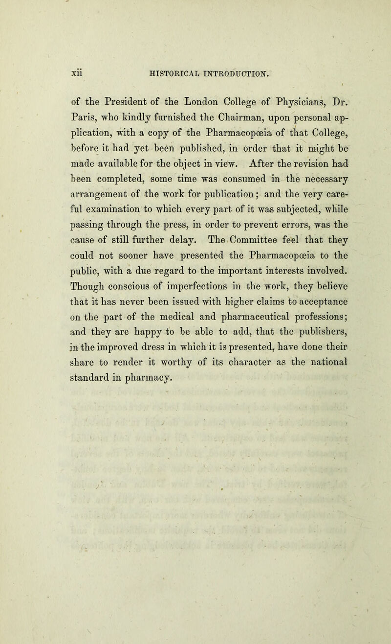 of the President of the London College of Physicians, Dr. Paris, who kindly furnished the Chairman, upon personal ap- plication, with a copy of the Pharmacopoeia of that College, before it had yet been published, in order that it might be made available for the object in view. After the revision had been completed, some time was consumed in the necessary arrangement of the work for publication; and the very care- ful examination to which every part of it was subjected, while passing through the press, in order to prevent errors, was the cause of still further delay. The Committee feel that they could not sooner have presented the Pharmacopoeia to the public, with a due regard to the important interests involved. Though conscious of imperfections in the work, they believe that it has never been issued with higher claims to acceptance on the part of the medical and pharmaceutical professions; and they are happy to be able to add, that the publishers, in the improved dress in which it is presented, have done their share to render it worthy of its character as the national standard in pharmacy.