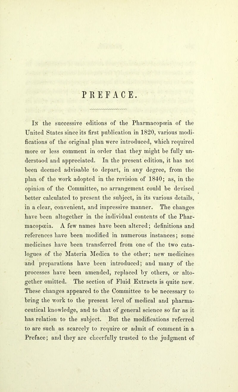 PREFACE. In the successive editions of the Pharmacopoeia of the United States since its first publication in 1820, various modi- fications of the original plan were introduced, which required more or less comment in order that they might be fully un- derstood and appreciated. In the present edition, it has not been deemed advisable to depart, in any degree, from the plan of the work adopted in the revision of 1840; as, in the opinion of the Committee, no arrangement could be devised better calculated to present the subject, in its various details, in a clear, convenient, and impressive manner. The changes have been altogether in the individual contents of the Phar- macopoeia. A few names have been altered; definitions and references have been modified in numerous instances; some medicines have been transferred from one of the two cata- logues of the Materia Medica to the other; new medicines and preparations have been introduced; and many of the processes have been amended, replaced by others, or alto- gether omitted. The section of Fluid Extracts is quite new. These changes appeared to the Committee to be necessary to bring the work to the present level of medical and pharma- ceutical knowledge, and to that of general science so far as it has relation to the subject. But the modifications referred to are such as scarcely to require or admit of comment in a Preface; and they are cheerfully trusted to the judgment of