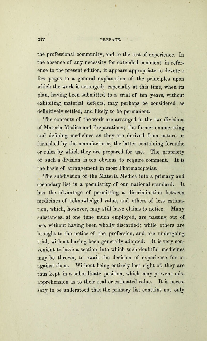 the professional community, and to the test of experience. In the absence of any necessity for extended comment in refer- ence to the present edition, it appears appropriate to devote a few pages to a general explanation of the principles upon which the work is arranged; especially at this time, when its plan, having been submitted to a trial of ten years, without exhibiting material defects, may perhaps be considered as definitively settled, and likely to be permanent. The contents of the work are arranged in the two divisions of Materia Medica and Preparations; the former enumerating and defining medicines as they are derived from nature or furnished by the manufacturer, the latter containing formulae or rules by which they are prepared for use. The propriety of such a division is too obvious to require comment. It is the basis of arrangement in most Pharmacopoeias. The subdivision of the Materia Medica into a primary and secondary list is a peculiarity of our national standard. It has the advantage of permitting a discrimination between medicines of acknowledged value, and others of less estima- tion, which, however, may still have claims to notice. Many substances, at one time much employed, are passing out of use, without having been wholly discarded; while others are brought to the notice of the profession, and are undergoing trial, without having been generally adopted. It is very con- venient to have a section into which such doubtful medicines may be thrown, to await the decision of experience for or against them. Without being entirely lost sight of, they are thus kept in a subordinate position, which may prevent mis- apprehension as to their real or estimated value. It is neces- sary to be understood that the primary list contains not only
