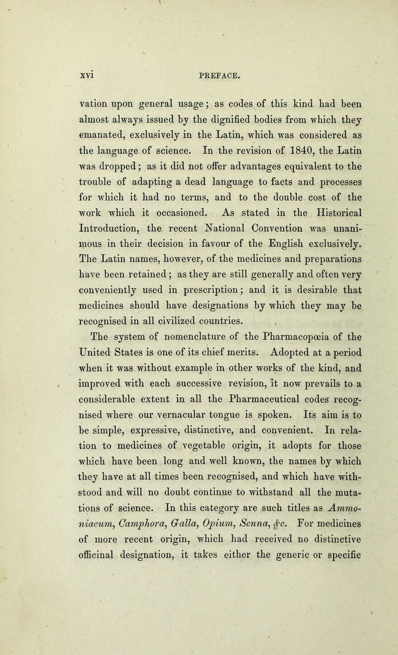 vation upon general usage; as codes of this kind had been almost always issued by the dignified bodies from which they emanated, exclusively in the Latin, which was considered as the language of science. In the revision of 1840, the Latin was dropped; as it did not offer advantages equivalent to the trouble of adapting a dead language to facts and processes for which it had no terms, and to the double cost of the work which it occasioned. As stated in the Historical Introduction, the recent National Convention was unani- mous in their decision in favour of the English exclusively. The Latin names, however, of the medicines and preparations have been retained ; as they are still generally and often very conveniently used in prescription; and it is desirable that medicines should have designations by which they may be recognised in all civilized countries. The system of nomenclature of the Pharmacopoeia of the United States is one of its chief merits. Adopted at a period when it was without example in other works of the kind, and improved with each successive revision, it now prevails to a considerable extent in all the Pharmaceutical codes recog- nised where our vernacular tongue is spoken. Its aim is to be simple, expressive, distinctive, and convenient. In rela- tion to medicines of vegetable origin, it adopts for those which have been long and well known, the names by which they have at all times been recognised, and which have with- stood and will no doubt continue to withstand all the muta- tions of science. In this category are such titles as Ammo- niacum, Gaviphora, Gfalla, Opium, Senna, ^c. For medicines of more recent origin, which had received no distinctive officinal designation, it takes either the generic or specific