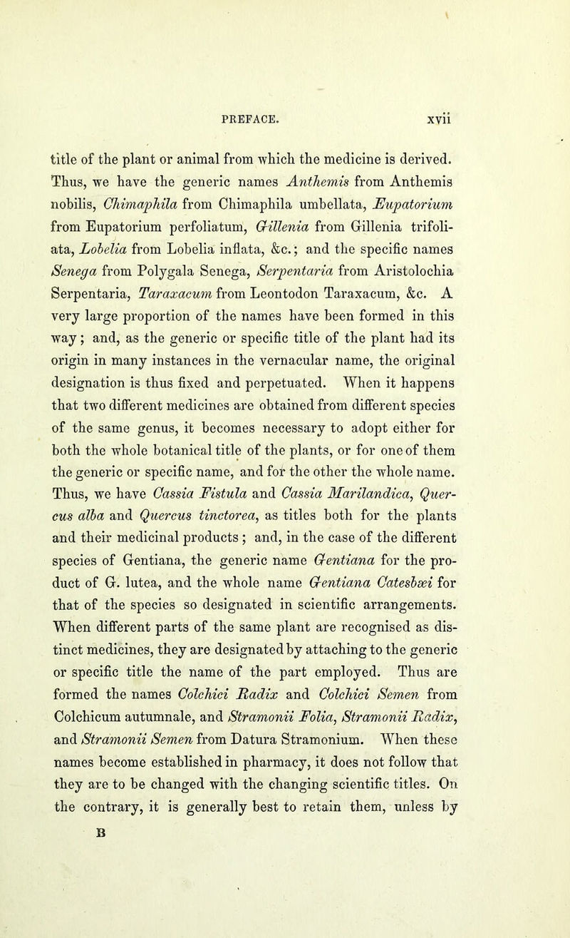 title of the plant or animal from which the medicine is derived. Thus, we have the generic names Anthemis from Anthemis nobilis, ChimapTiila from Chimaphila umbellata, Eupatorium from Eupatorium perfoliatum, Crillenia from Gillenia trifoli- ata, Lobelia from Lobelia inflata, &c.; and the specific names Senega from Polygala Senega, Serpentaria from Aristolochia Serpentaria, Taraxacum from Leontodon Taraxacum, &c. A very large proportion of the names have been formed in this way; and, as the generic or specific title of the plant had its origin in many instances in the vernacular name, the original designation is thus fixed and perpetuated. When it happens that two different medicines are obtained from different species of the same genus, it becomes necessary to adopt either for both the whole botanical title of the plants, or for one of them the generic or specific name, and for the other the whole name. Thus, we have Cassia Fistula and Cassia Marilandica, Quer- eus alba and Quercus tinctorea, as titles both for the plants and their medicinal products ; and, in the case of the different species of Gentiana, the generic name Centiana for the pro- duct of G. lutea, and the whole name Centiana Cateshsei for that of the species so designated in scientific arrangements. When different parts of the same plant are recognised as dis- tinct medicines, they are designated by attaching to the generic or specific title the name of the part employed. Thus are formed the names Colchici Radix and ColcTiici Semen from Colchicum autumnale, and Stramonii Folia, Stramonii Radix, and Stramonii Semen from Datura Stramonium. When these names become established in pharmacy, it does not follow that they are to be changed with the changing scientific titles. On the contrary, it is generally best to retain them, unless by B