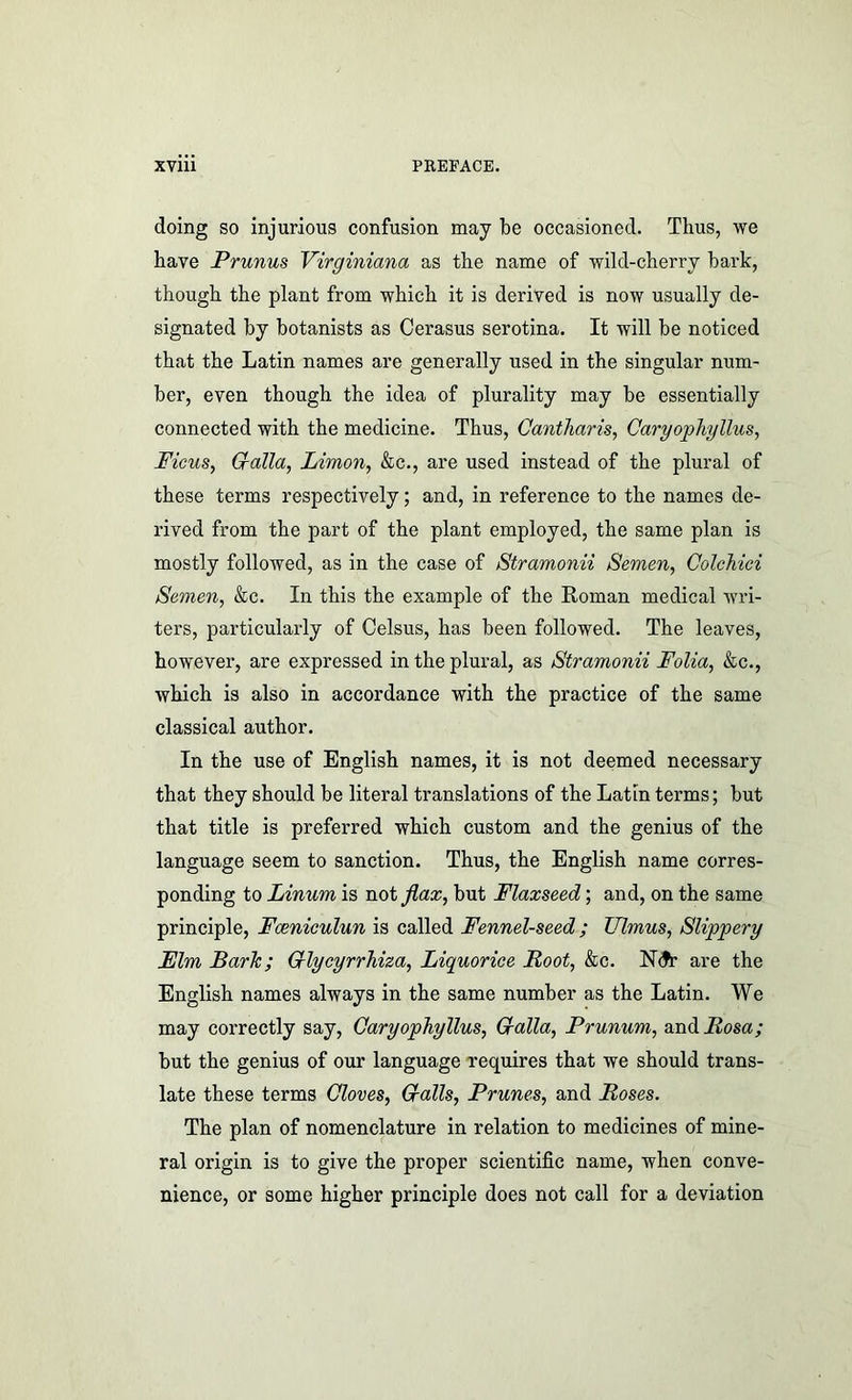doing so injurious confusion may be occasioned. Thus, we have Prunus Virginiana as the name of wild-cherry bark, though the plant from which it is derived is now usually de- signated by botanists as Cerasus serotina. It will be noticed that the Latin names are generally used in the singular num- ber, even though the idea of plurality may be essentially connected with the medicine. Thus, Cantliaris, Caryophgllus, FicuSy Cralla, Limon, &c., are used instead of the plural of these terms respectively; and, in reference to the names de- rived from the part of the plant employed, the same plan is mostly followed, as in the case of Stramonii Semen, Colchici Semen, &c. In this the example of the Roman medical wri- ters, particularly of Celsus, has been followed. The leaves, however, are expressed in the plural, as Stramonii Folia, ko,., which is also in accordance with the practice of the same classical author. In the use of English names, it is not deemed necessary that they should be literal translations of the Latin terms; but that title is preferred which custom and the genius of the language seem to sanction. Thus, the English name corres- ponding to Linum is not Jiax, but Flaxseed; and, on the same principle, Foeniculun is called Fennel-seed ; TJlmus, Slippery Mlm Baric; Crlycyrrhiza, Liquorice Root, &c. N(Jr are the English names always in the same number as the Latin. We may correctly say, Caryophyllus, G-alla, Prunum, and Rosa; but the genius of our language requires that we should trans- late these terms Gloves, Grails, Prunes, and Roses. The plan of nomenclature in relation to medicines of mine- ral origin is to give the proper scientific name, when conve- nience, or some higher principle does not call for a deviation