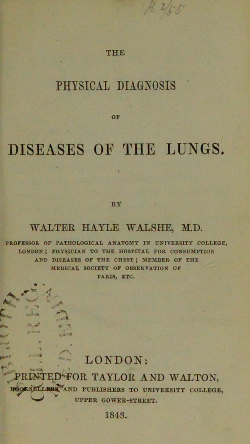 PHYSICAL DIAGNOSIS OF DISEASES OF THE LUNGS. BY WALTER HAYLE WALSHE, M.D. PROFESSOR OF PATHOLOGICAL ANATOMY IN UNIVERSITY COLLEGE, London; physician to the hospital for consumption AND DISEASES OF THE CHEST ; MEMBER OF THE MEDICAL SOCIETY OF OBSERVATION OF PARIS, ETC. * . A ,, gx * > > LONDON: PIUNTEI>FOR TAYLOR AND WALTON, ^ v AND PUBLISHERS TO UNIVERSITY COLLEGE, UPPER COVER-STREET.