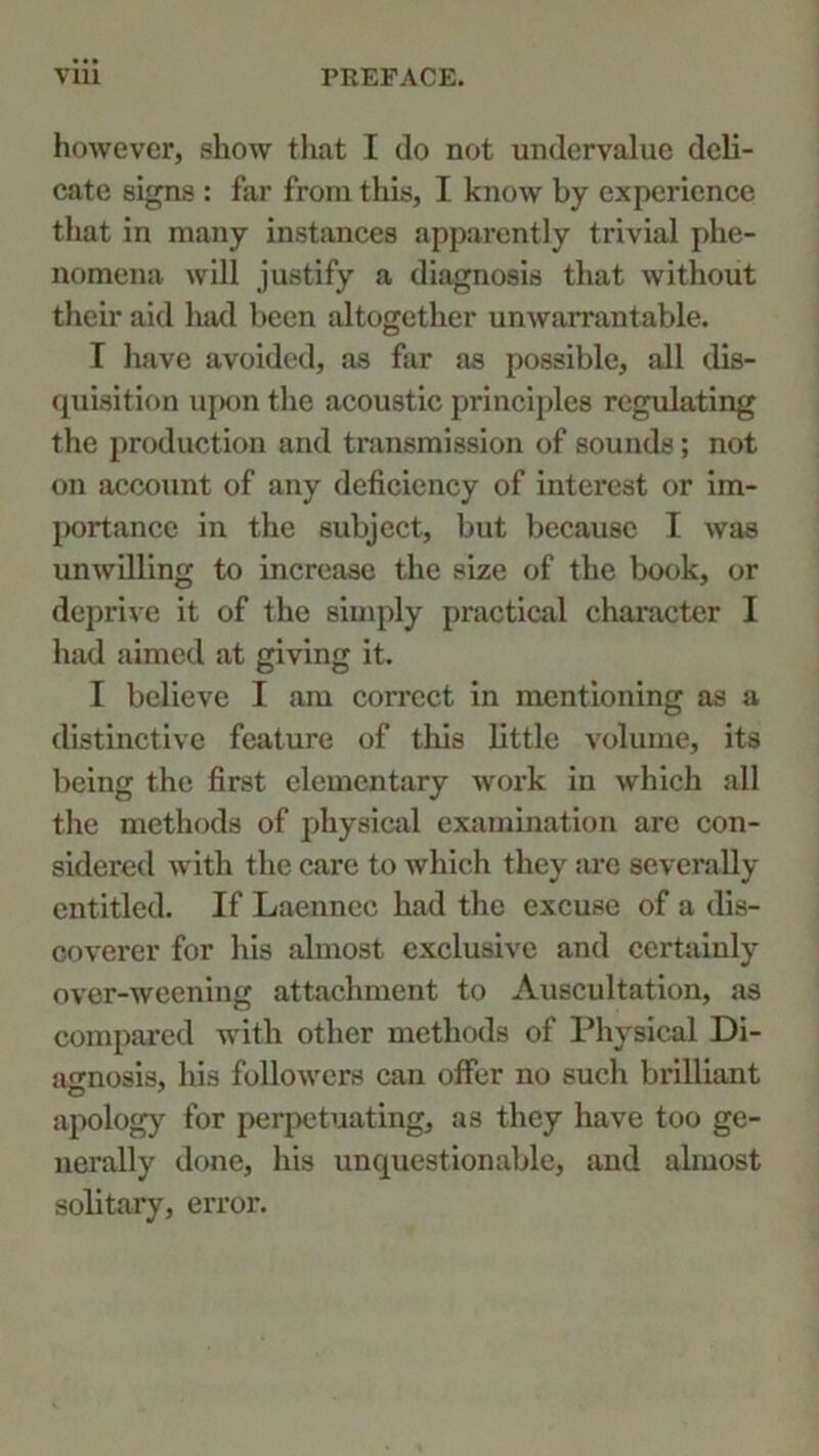 however, show that I do not undervalue deli- cate signs : far from this, I know by experience that in many instances apparently trivial phe- nomena will justify a diagnosis that without their aid had been altogether unwarrantable. I have avoided, as far as possible, all dis- quisition upon the acoustic principles regulating the production and transmission of sounds; not on account of any deficiency of interest or im- portance in the subject, but because I was unwilling to increase the size of the book, or deprive it of the simply practical character I had aimed at giving it. I believe I am correct in mentioning as a distinctive feature of this little volume, its being the first elementary work in which all the methods of physical examination are con- sidered with the care to which they are severally entitled. If Laennec had the excuse of a dis- coverer for his almost exclusive and certainly over-weening attachment to Auscultation, as compared with other methods of Physical Di- agnosis, Ids followers can offer no such brilliant apology for perpetuating, as they have too ge- nerally done, his unquestionable, and almost solitary, error.