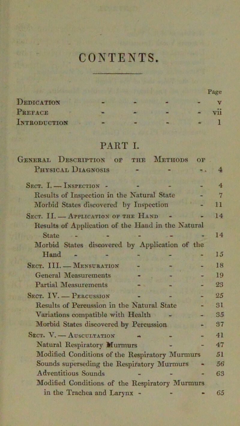 CONTENTS Page Dedication - - - v Preface - - - - vii Introduction - - - - 1 PART I. General Description of the Methods of Physical Diagnosis - - 4 Sect. I. — Inspection - - - Results of Inspection in the Natural State Morbid States discovered by Inspection Sect. II. — Application of the Hand Results of Application of the Hand in the Natural State - Morbid States discovered by Application of the Hand - - - - - Sect. Ill Mensuration - General Measurements ... Partial Measurements - - - Sect. IV Percussion - Results of Percussion in the Natural State Variations compatible with Health Morbid States discovered by Percussion Sect. V. — Auscultation - Natural Respiratory Murmurs Modified Conditions of the Respiratory Murmurs Sounds superseding the Respiratory Murmurs Adventitious Sounds - Modified Conditions of the Respiratory Murmurs in the Trachea and Larynx - 4 7 11 14 14 15 18 19 23 25 31 35 37 41 47 51 56 63 65