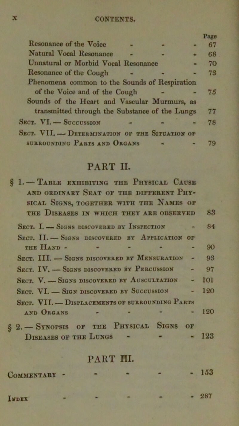 Page Resonance of the Voice - - - 67 Natural Vocal Resonance - - .68 Unnatural or Morbid Vocal Resonance - 70 Resonance of the Cough - - - 73 Phenomena common to the Sounds of Respiration of the Voice and of the Cough - - 75 Sounds of the Heart and Vascular Murmurs, as transmitted through the Substance of the Lungs 77 Sect. VI.— Succussion - - 78 Sect. VII. — Determination of the Situation op SURROUNDING PARTS AND ORGANS - - 79 PART II. § 1. — Table exhibiting the Physical Cause AND ORDINARY SEAT OF THE DIFFERENT PHY- SICAL Signs, together with the Names of the Diseases in which they are observed 83 Sect. I Signs discovered by Inspection - 84 Sect. II.— Signs discovered by Application of the Hand - - - - 90 Sect. III. — Signs discovered by Mensuration - 93 Sect. IV. — Signs discovered by Percussion - 97 Sect. V.—Signs discovered by Auscultation - 101 Sect. VI. — Sign discovered by Succussion - 120 Sect. VII. — Displacements or surrounding Parts and Organs - - - - 120 §2. — Synopsis of the Physical Signs of Diseases of the Lungs * 123 PART III. Commentary - Index - 287