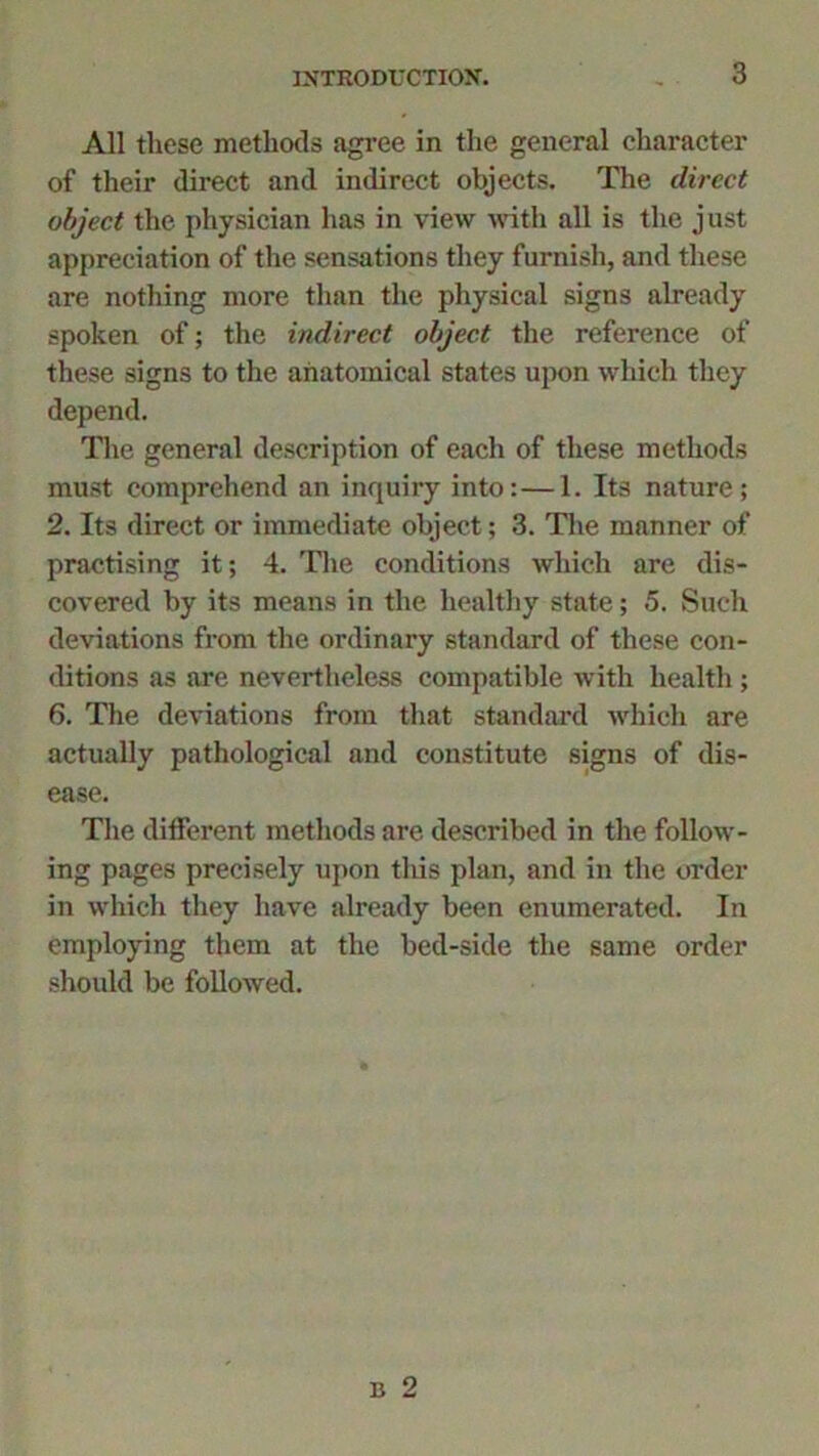 All these methods agree in the general character of their direct and indirect objects. The direct object the physician has in view with all is the just appreciation of the sensations they furnish, and these are nothing more than the physical signs already spoken of; the indirect object the reference of these signs to the anatomical states upon which they depend. The general description of each of these methods must comprehend an inquiry into:—1. Its nature; 2. Its direct or immediate object; 3. The manner of practising it; 4. The conditions which are dis- covered by its means in the healthy state; 5. Such deviations from the ordinary standard of these con- ditions as are nevertheless compatible with health ; 6. The deviations from that standard which are actually pathological and constitute signs of dis- ease. The different methods are described in the follow- ing pages precisely upon this plan, and in the order in which they have already been enumerated. In employing them at the bed-side the same order should be followed.