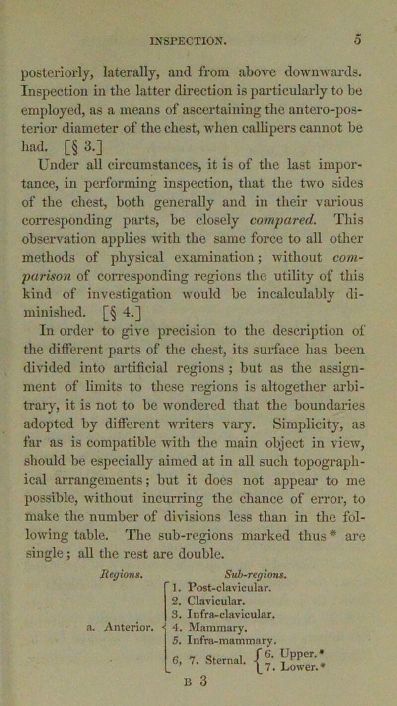 posteriorly, laterally, and from above downwards. Inspection in the latter direction is particularly to be employed, as a means of ascertaining the antero-pos- terior diameter of the chest, when callipers cannot be had. [§ 3.] Under all circumstances, it is of the last impor- tance, in performing inspection, that the two sides of the chest, both generally and in their various corresponding parts, be closely compared. This observation applies with the same force to all other methods of physical examination; without com- parison of corresponding regions the utility of this kind of investigation would be incalculably di- minished. [§ 4.] In order to give precision to the description of the different parts of the chest, its surface has been divided into artificial regions ; but as the assign- ment of limits to these regions is altogether arbi- trary, it is not to be wondered that the boundaries adopted by different writers vary. Simplicity, as far as is compatible with the main object in view, should be especially aimed at in all such topograph- ical arrangements; but it does not appear to me possible, without incurring the chance of error, to make the number of divisions less than in the fol- lowing table. The sub-regions marked thus * are single; all the rest are double. Iiegions. a. Anterior. Sub-regions. T. Post-clavicular. 2. Clavicular. S. Infra-clavicular. 4. Mammary. 5. Infra-mammary. Upper. Lower. *