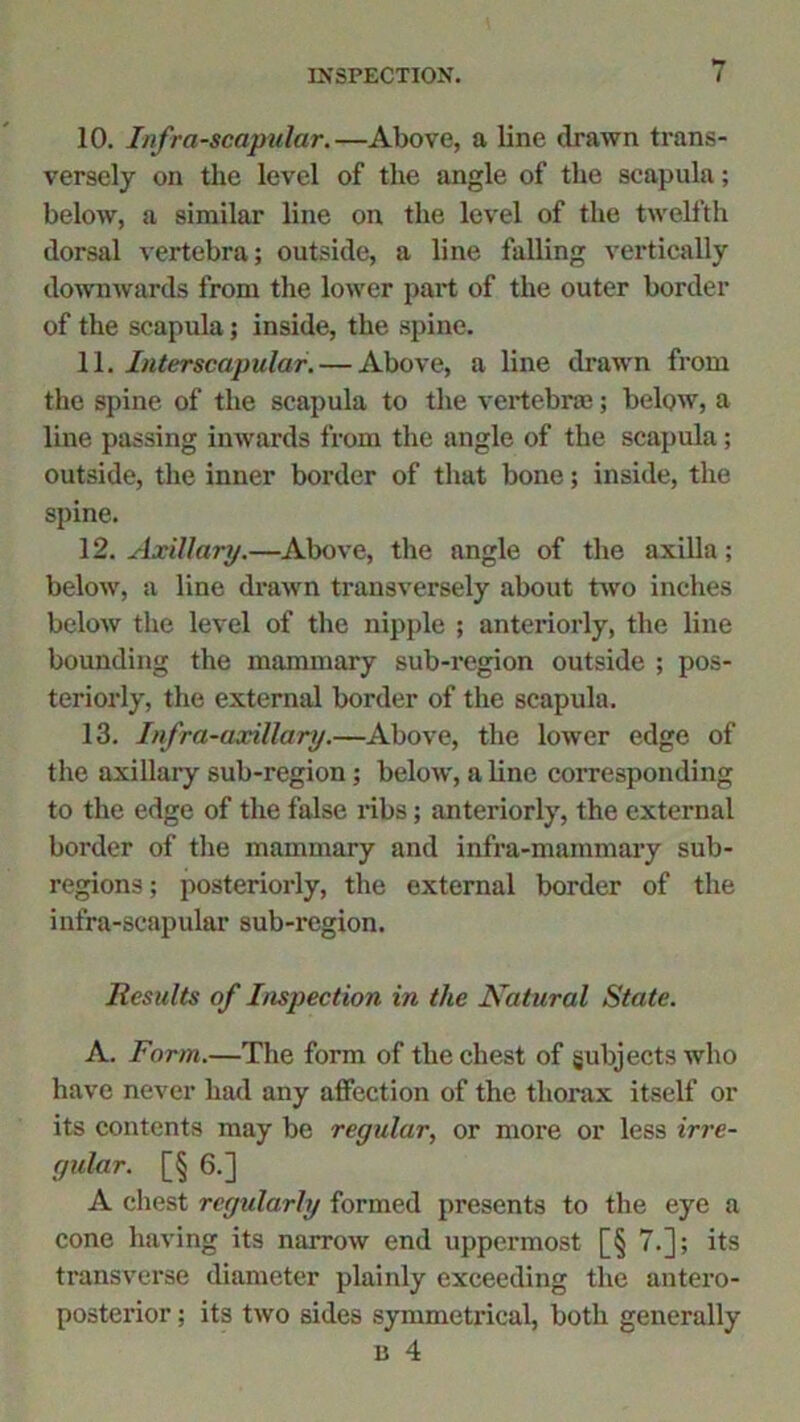 10. Infra-scapular.—Above, a line drawn trans- versely on the level of the angle of the scapula; below, a similar line on the level of the twelfth dorsal vertebra; outside, a line falling vertically downwards from the lower part of the outer border of the scapula; inside, the spine. 11. Interscapular. — Above, a line drawn from the spine of the scapula to the vertebra); below, a line passing inwards from the angle of the scapula; outside, the inner border of that bone; inside, the spine. 12. Axillary.—Above, the angle of the axilla; below, a line drawn transversely about two inches below the level of the nipple ; anteriorly, the line bounding the mammary sub-region outside ; pos- teriorly, the external border of the scapula. 13. Infra-axillary.—Above, the lower edge of the axillary sub-region; below, a line corresponding to the edge of the false ribs; anteriorly, the external border of the mammary and infra-mammary sub- regions ; posteriorly, the external border of the infra-scapular sub-region. Results of Inspection in the Natural State. A. Form.—The form of the chest of subjects who have never had any affection of the thorax itself or its contents may be regular, or more or less irre- gular. [§ 6.] A chest regularly formed presents to the eye a cone having its narrow end uppermost [§ 7.]; its transverse diameter plainly exceeding the antero- posterior ; its two sides symmetrical, both generally b 4