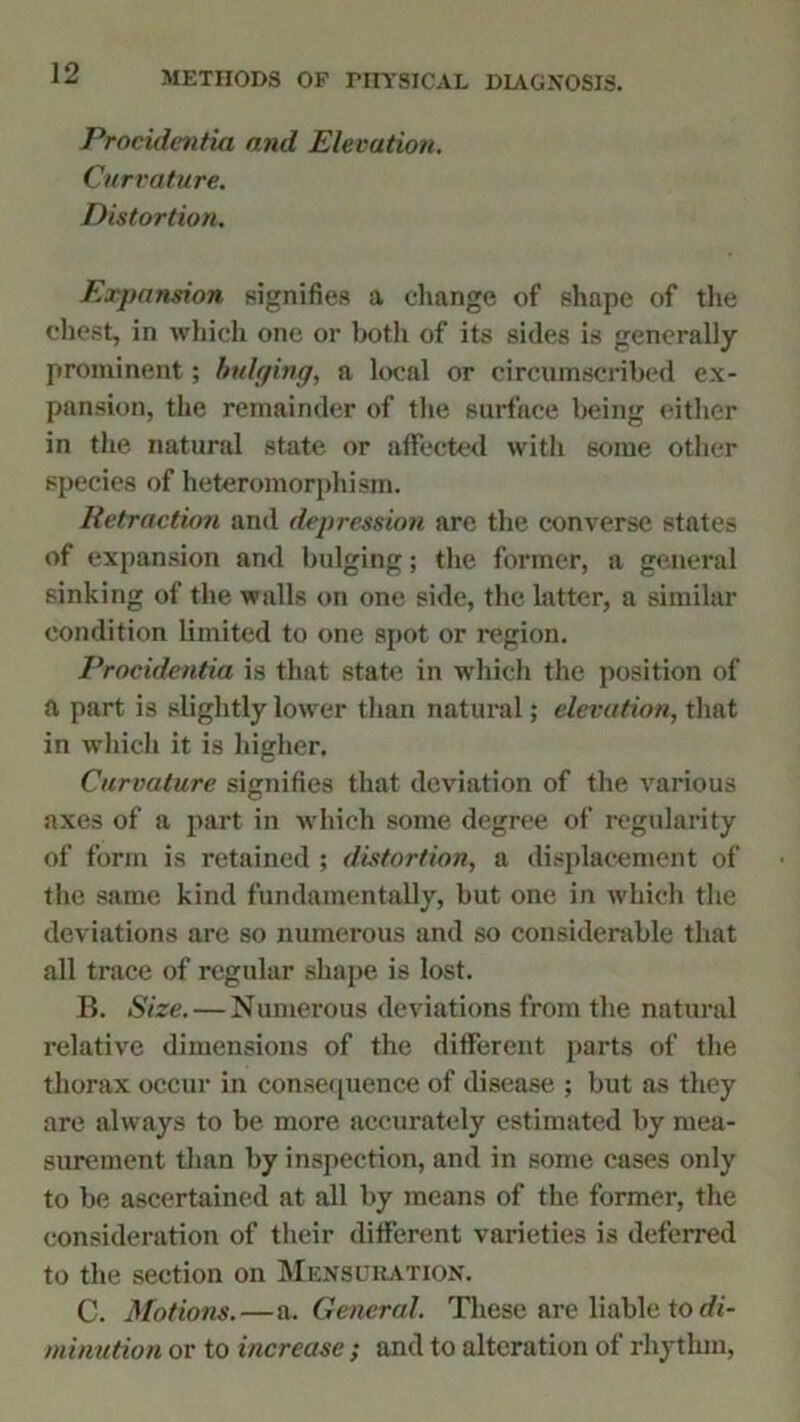 Procidentia and Elevation. Curvature. Distortion. Expansion signifies a change of shape of the chest, in which one or both of its sides is generally prominent; bulging, a local or circumscribed ex- pansion, the remainder of the surface being either in the natural state or affected with some other species of heteromorphism. Retraction and depression are the converse states of expansion and bulging; the former, a general sinking of the walls on one side, the latter, a similar condition limited to one spot or region. Procidentia is that state in which the position of d part is slightly lower than natural; elevation, that in which it is higher. Curvature signifies that deviation of the various axes of a part in which some degree of regularity of form is retained ; distortion, a displacement of the same kind fundamentally, but one in which the deviations are so numerous and so considerable that all trace of regular shape is lost. B. Size. — Numerous deviations from the natural relative dimensions of the different parts of the thorax occur in consequence of disease ; but as they are always to be more accurately estimated by mea- surement than by inspection, and in some cases only to be ascertained at all by means of the former, the consideration of their different varieties is deferred to the section on Mensuration. C. Motions.—a. General. These are liable to di- minution or to increase ; and to alteration of rhythm,