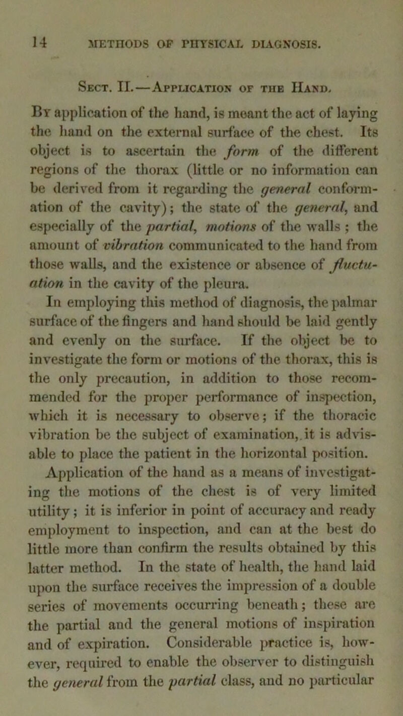 Sect. II.—Application of the Hand. By application of the hand, is meant the act of laying the hand on the external surface of the chest. Its object is to ascertain the form of the different regions of the thorax (little or no information can be derived from it regarding the general conform- ation of the cavity); the state of the general, and especially of the partial, motions of the walls ; the amount of vibration communicated to the hand from those walls, and the existence or absence of fluctu- ation in the cavity of the pleura. In employing this method of diagnosis, the palmar surface of the fingers and hand should be laid gently and evenly on the surface. If the object be to investigate the form or motions of the thorax, this is the only precaution, in addition to those recom- mended for the proper performance of inspection, which it is necessary to observe; if the thoracic vibration be the subject of examination,.it is advis- able to place the patient in the horizontal position. Application of the hand as a means of investigat- ing the motions of the chest is of very limited utility; it is inferior in point of accuracy and ready employment to inspection, and can at the best do little more than confirm the results obtained by this latter method. In the state of health, the hand laid upon the surface receives the impression of a double series of movements occurring beneath; these are the partial and the general motions of inspiration and of expiration. Considerable practice is, how- ever, required to enable the observer to distinguish the general from the partial class, aud no particular