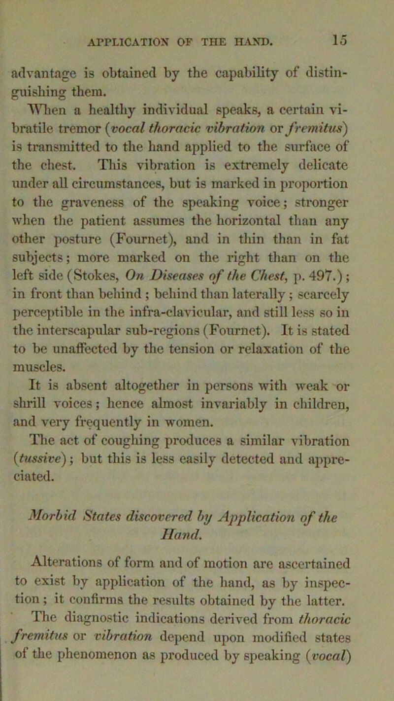 advantage is obtained by the capability of distin- guishing them. When a healthy individual speaks, a certain vi- bratile tremor (vocal thoracic vibration or fremitus) is transmitted to the hand applied to the surface of the chest. This vibration is extremely delicate under all circumstances, but is marked in proportion to the graveness of the speaking voice; stronger when the patient assumes the horizontal than any other posture (Fournet), and in thin than in fat subjects; more marked on the right than on the left side (Stokes, On Diseases of the Chest, p. 497.) ; in front than behind ; behind than laterally; scarcely perceptible in the infra-clavicular, and still less so in the interscapular sub-regions (Fournet). It is stated to be unaffected by the tension or relaxation of the muscles. It is absent altogether in persons with weak or shrill voices; hence almost invariably in children, and very frequently in women. The act of coughing produces a similar vibration (tussive); but this is less easily detected and appre- ciated. Morbid States discovered by Application of the Hand. Alterations of form and of motion are ascertained to exist by application of the hand, as by inspec- tion ; it confirms the results obtained by the latter. The diagnostic indications derived from thoracic fremitus or vibration depend upon modified states of the phenomenon as produced by speaking (vocal)