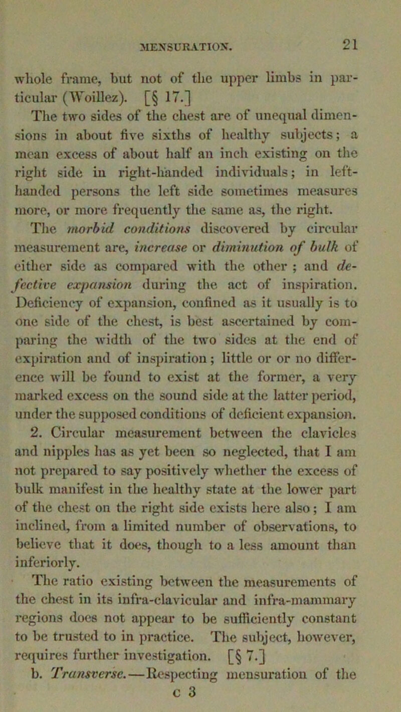 whole frame, but not of the upper limbs in par- ticular (Woillez). [§ 17.] The two sides of the chest arc of unequal dimen- sions in about five sixths of healthy subjects; a mean excess of about half an inch existing on the right side in right-handed individuals; in left- handed persons the left side sometimes measures more, or more frequently the same as, the right. The morbid conditions discovered by circular measurement are, increase or diminution of bulk of either side as compared with the other ; and de- fective expansion during the act of inspiration. Deficiency of expansion, confined as it usually is to one side of the chest, is best ascertained by com- paring the width of the two sides at the end of expiration and of inspiration; little or or no differ- ence will be found to exist at the former, a very marked excess on the sound side at the latter period, under the supposed conditions of deficient expansion. 2. Circular measurement between the clavicles and nipples has as yet been so neglected, that I am not prepared to say positively whether the excess of bulk manifest in the healthy state at the lower part of the chest on the right side exists here also; I am inclined, from a limited number of observations, to believe that it does, though to a less amount than inferiorly. The ratio existing between the measurements of the chest in its infra-clavicular and infra-mammary regions does not appear to be sufficiently constant to be trusted to in practice. The subject, however, requires further investigation. [§ 7.] b. Transverse.—Respecting mensuration of the c 3