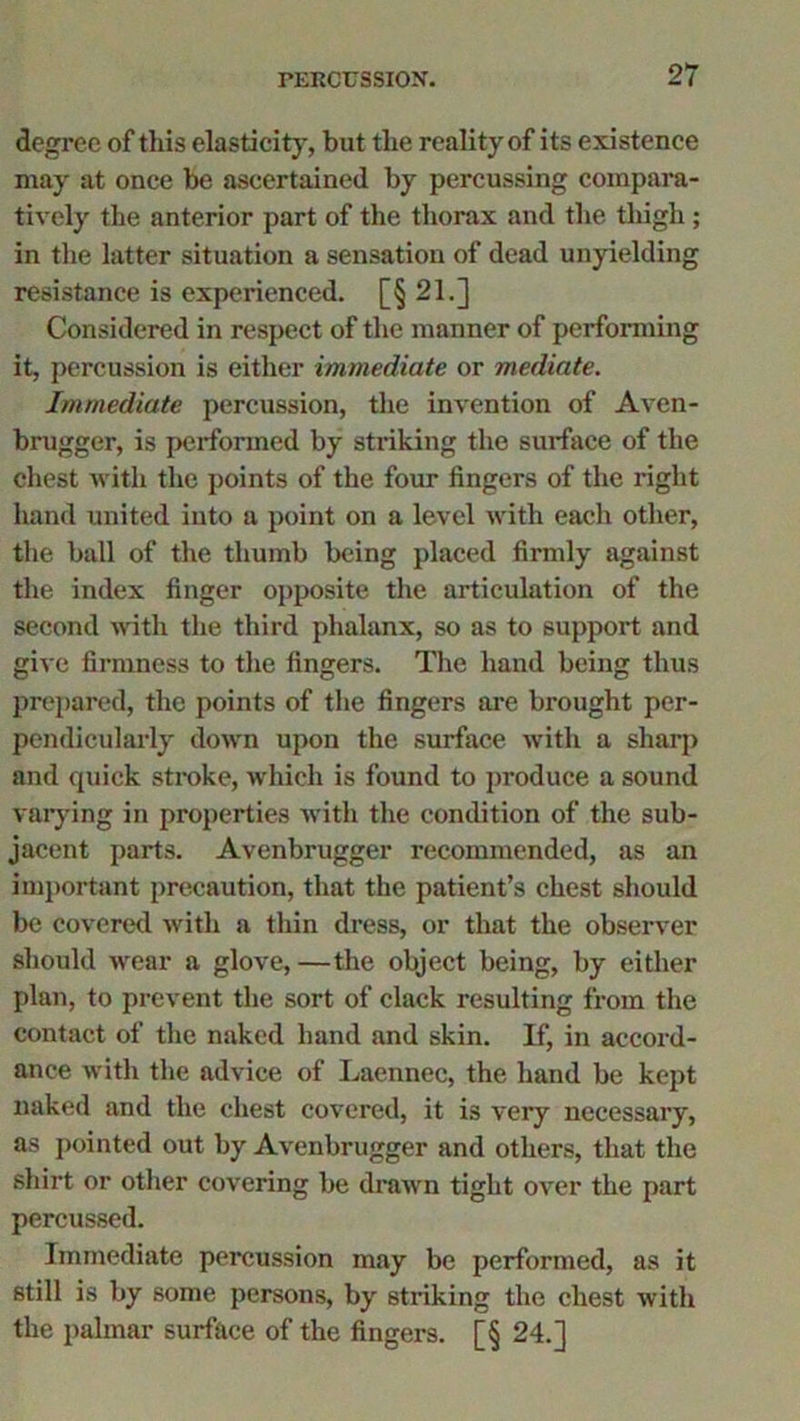 degree of this elasticity, but the reality of its existence may at once be ascertained by percussing compara- tively the anterior part of the thorax and the tliigh ; in the latter situation a sensation of dead unyielding resistance is experienced. [§ 21.] Considered in respect of the manner of performing it, percussion is either immediate or mediate. Immediate percussion, the invention of Aven- brugger, is performed by stinking the surface of the chest with the points of the four fingers of the right hand united into a point on a level with each other, the ball of the thumb being placed firmly against the index finger opposite the articulation of the second with the third phalanx, so as to support and give firmness to the fingers. The hand being thus prepared, the points of the fingers are brought per- pendicularly down upon the surface with a sharp and quick stroke, which is found to produce a sound varying in properties with the condition of the sub- jacent parts. Avenbrugger recommended, as an important precaution, that the patient’s chest should be covered with a thin dress, or that the observer should wear a glove, —the object being, by either plan, to prevent the sort of clack resulting from the contact of the naked hand and skin. If, in accord- ance with the advice of Laennec, the hand be kept naked and the chest covered, it is very necessary, as pointed out by Avenbrugger and others, that the shirt or other covering be drawn tight over the part percussed. Immediate percussion may be performed, as it still is by some persons, by striking the chest with the palmar surface of the fingers. [§ 24.]