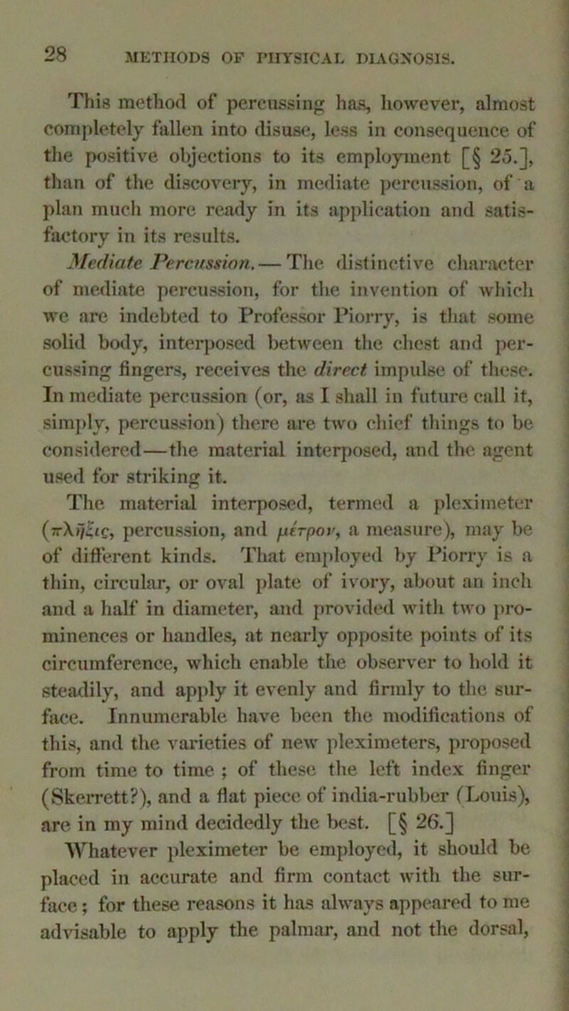 This method of percussing has, however, almost completely fallen into disuse, less in consequence of the positive objections to its employment [§ 25.], than of the discovery, in mediate percussion, of a plan much more ready in its application and satis- factory in its results. Mediate Percussion. — The distinctive character of mediate percussion, for the invention of which we are indebted to Professor Piorry, is that some solid body, interposed between the chest and per- cussing fingers, receives the direct impulse of these. In mediate percussion (or, as I shall in future call it, simply, percussion) there are two chief things to be considered—the material interposed, and the agent used for striking it. The material interposed, termed a pleximeter (TrXi/iic, percussion, and ptVpor, a measure), may be of different kinds. That employed by Piorry is a thin, circular, or oval plate of ivory, about an inch and a half in diameter, and provided with two pro- minences or handles, at nearly opposite points of its circumference, which enable the observer to hold it steadily, and apply it evenly and firmly to the sur- face. Innumerable have been the modifications of this, and the varieties of new pleximeters, proposed from time to time ; of these the left index finger (Skerrett?), and a fiat piece of india-rubber (Louis), are in my mind decidedly the best. [§ 26.] Whatever pleximeter be employed, it should be placed in accurate and firm contact with the sur- face ; for these reasons it has always appeared to me advisable to apply the palmar, and not the dorsal,