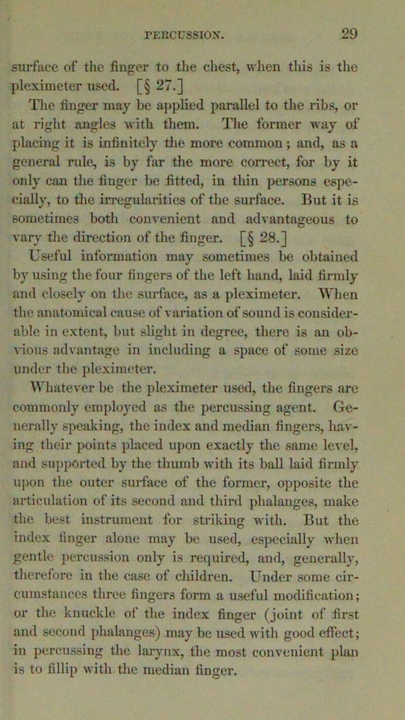 surface of the finger to the chest, when this is the pleximeter used. [§ 27.] The linger may be applied parallel to the ribs, or at right angles with them. The former way of placing it is infinitely the more common ; and, as a general rule, is by far the more correct, for by it only can the finger be fitted, in thin persons espe- cially, to the irregularities of the surface. But it is sometimes both convenient and advantageous to vary the direction of the finger. [§ 28.] Useful information may sometimes be obtained by using the four fingers of the left hand, laid firmly and closely on the surface, as a pleximeter. When the anatomical cause of variation of sound is consider- able in extent, but slight in degree, there is an ob- vious advantage in including a space of some size under the pleximeter. Whatever be the pleximeter used, the fingers are commonly employed as the percussing agent. Ge- nerally speaking, the index and median fingers, hav- ing their points placed upon exactly the same level, and supported by the thumb with its ball laid firmly upon the outer surface of the former, opposite the articulation of its second and third phalanges, make the best instrument for striking with. But the index finger alone may be used, especially when gentle percussion only is required, and, generally, therefore in the case of children. Under some cir- cumstances three fingers form a useful modification; or the knuckle of the index finger (joint of first and second phalanges) may be used with good effect; in percussing the larynx, the most convenient plan is to fillip with the median finger.